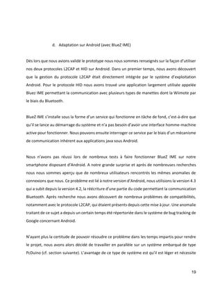 19 
d. Adaptation sur Android (avec BlueZ IME) 
Dès lors que nous avions validé le prototype nous nous sommes renseignés sur la façon d’utiliser nos deux protocoles L2CAP et HID sur Android. Dans un premier temps, nous avons découvert que la gestion du protocole L2CAP était directement intégrée par le système d’exploitation Android. Pour le protocole HID nous avons trouvé une application largement utilisée appelée Bluez IME permettant la communication avec plusieurs types de manettes dont la Wiimote par le biais du Bluetooth. 
BlueZ IME s’installe sous la forme d’un service qui fonctionne en tâche de fond, c’est-à-dire que qu’il se lance au démarrage du système et n’a pas besoin d’avoir une interface homme-machine active pour fonctionner. Nous pouvons ensuite interroger ce service par le biais d’un mécanisme de communication inhérent aux applications java sous Android. 
Nous n’avons pas réussi lors de nombreux tests à faire fonctionner BlueZ IME sur notre smartphone disposant d’Android. A notre grande surprise et après de nombreuses recherches nous nous sommes aperçu que de nombreux utilisateurs rencontrés les mêmes anomalies de connexions que nous. Ce problème est lié à notre version d’Android, nous utilisions la version 4.3 qui a subit depuis la version 4.2, la réécriture d’une partie du code permettant la communication Bluetooth. Après recherche nous avons découvert de nombreux problèmes de compatibilités, notamment avec le protocole L2CAP, qui étaient présents depuis cette mise à jour. Une anomalie traitant de ce sujet a depuis un certain temps été répertoriée dans le système de bug tracking de Google concernant Android. 
N’ayant plus la certitude de pouvoir résoudre ce problème dans les temps impartis pour rendre le projet, nous avons alors décidé de travailler en parallèle sur un système embarqué de type PcDuino (cf. section suivante). L’avantage de ce type de système est qu’il est léger et nécessite  