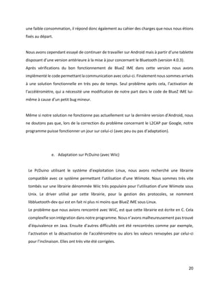 20 
une faible consommation, il répond donc également au cahier des charges que nous nous étions fixés au départ. 
Nous avons cependant essayé de continuer de travailler sur Android mais à partir d’une tablette disposant d’une version antérieure à la mise à jour concernant le Bluetooth (version 4.0.3). 
Après vérifications du bon fonctionnement de BlueZ IME dans cette version nous avons implémenté le code permettant la communication avec celui-ci. Finalement nous sommes arrivés à une solution fonctionnelle en très peu de temps. Seul problème après cela, l’activation de l’accéléromètre, qui a nécessité une modification de notre part dans le code de BlueZ IME lui- même à cause d’un petit bug mineur. 
Même si notre solution ne fonctionne pas actuellement sur la dernière version d’Android, nous ne doutons pas que, lors de la correction du problème concernant le L2CAP par Google, notre programme puisse fonctionner un jour sur celui-ci (avec peu ou pas d’adaptation). 
e. Adaptation sur PcDuino (avec Wiic) 
Le PcDuino utilisant le système d’exploitation Linux, nous avons recherché une librairie compatible avec ce système permettant l’utilisation d’une Wiimote. Nous sommes très vite tombés sur une librairie dénommée Wiic très populaire pour l’utilisation d’une Wiimote sous Unix. Le driver utilisé par cette librairie, pour la gestion des protocoles, se nomment libbluetooth-dev qui est en fait ni plus ni moins que BlueZ IME sous Linux. 
Le problème que nous avions rencontré avec WiiC, est que cette librairie est écrite en C. Cela complexifie son intégration dans notre programme. Nous n’avons malheureusement pas trouvé d’équivalence en Java. Ensuite d’autres difficultés ont été rencontrées comme par exemple, l’activation et la désactivation de l’accéléromètre ou alors les valeurs renvoyées par celui-ci pour l’inclinaison. Elles ont très vite été corrigées. 
 