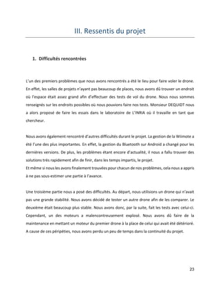 23 
III. Ressentis du projet 
1. Difficultés rencontrées 
L’un des premiers problèmes que nous avons rencontrés a été le lieu pour faire voler le drone. En effet, les salles de projets n’ayant pas beaucoup de places, nous avons dû trouver un endroit où l’espace était assez grand afin d’effectuer des tests de vol du drone. Nous nous sommes renseignés sur les endroits possibles où nous pouvions faire nos tests. Monsieur DEQUIDT nous a alors proposé de faire les essais dans le laboratoire de L’INRIA où il travaille en tant que chercheur. 
Nous avons également rencontré d’autres difficultés durant le projet. La gestion de la Wiimote a été l’une des plus importantes. En effet, la gestion du Bluetooth sur Android a changé pour les dernières versions. De plus, les problèmes étant encore d’actualité, il nous a fallu trouver des solutions très rapidement afin de finir, dans les temps impartis, le projet. 
Et même si nous les avons finalement trouvées pour chacun de nos problèmes, cela nous a appris à ne pas sous-estimer une partie à l’avance. 
Une troisième partie nous a posé des difficultés. Au départ, nous utilisions un drone qui n’avait pas une grande stabilité. Nous avons décidé de tester un autre drone afin de les comparer. Le deuxième était beaucoup plus stable. Nous avons donc, par la suite, fait les tests avec celui-ci. Cependant, un des moteurs a malencontreusement explosé. Nous avons dû faire de la maintenance en mettant un moteur du premier drone à la place de celui qui avait été détérioré. 
A cause de ces péripéties, nous avons perdu un peu de temps dans la continuité du projet. 
 
