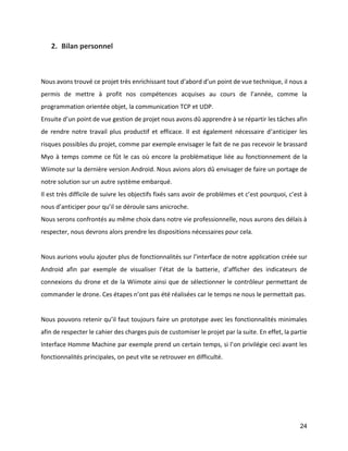 24 
2. Bilan personnel 
Nous avons trouvé ce projet très enrichissant tout d’abord d’un point de vue technique, il nous a permis de mettre à profit nos compétences acquises au cours de l’année, comme la programmation orientée objet, la communication TCP et UDP. 
Ensuite d’un point de vue gestion de projet nous avons dû apprendre à se répartir les tâches afin de rendre notre travail plus productif et efficace. Il est également nécessaire d’anticiper les risques possibles du projet, comme par exemple envisager le fait de ne pas recevoir le brassard Myo à temps comme ce fût le cas où encore la problématique liée au fonctionnement de la Wiimote sur la dernière version Android. Nous avions alors dû envisager de faire un portage de notre solution sur un autre système embarqué. 
Il est très difficile de suivre les objectifs fixés sans avoir de problèmes et c’est pourquoi, c’est à nous d’anticiper pour qu’il se déroule sans anicroche. 
Nous serons confrontés au même choix dans notre vie professionnelle, nous aurons des délais à respecter, nous devrons alors prendre les dispositions nécessaires pour cela. 
Nous aurions voulu ajouter plus de fonctionnalités sur l’interface de notre application créée sur Android afin par exemple de visualiser l’état de la batterie, d’afficher des indicateurs de connexions du drone et de la Wiimote ainsi que de sélectionner le contrôleur permettant de commander le drone. Ces étapes n’ont pas été réalisées car le temps ne nous le permettait pas. 
Nous pouvons retenir qu’il faut toujours faire un prototype avec les fonctionnalités minimales afin de respecter le cahier des charges puis de customiser le projet par la suite. En effet, la partie Interface Homme Machine par exemple prend un certain temps, si l’on privilégie ceci avant les fonctionnalités principales, on peut vite se retrouver en difficulté. 
 