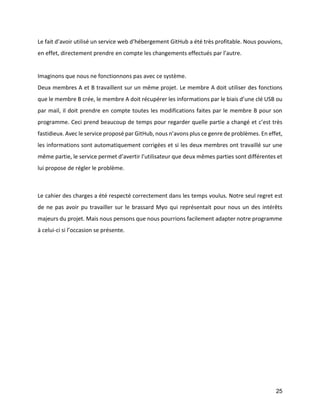 25 
Le fait d’avoir utilisé un service web d’hébergement GitHub a été très profitable. Nous pouvions, en effet, directement prendre en compte les changements effectués par l’autre. 
Imaginons que nous ne fonctionnons pas avec ce système. 
Deux membres A et B travaillent sur un même projet. Le membre A doit utiliser des fonctions que le membre B crée, le membre A doit récupérer les informations par le biais d’une clé USB ou par mail, il doit prendre en compte toutes les modifications faites par le membre B pour son programme. Ceci prend beaucoup de temps pour regarder quelle partie a changé et c’est très fastidieux. Avec le service proposé par GitHub, nous n’avons plus ce genre de problèmes. En effet, les informations sont automatiquement corrigées et si les deux membres ont travaillé sur une même partie, le service permet d’avertir l’utilisateur que deux mêmes parties sont différentes et lui propose de régler le problème. 
Le cahier des charges a été respecté correctement dans les temps voulus. Notre seul regret est de ne pas avoir pu travailler sur le brassard Myo qui représentait pour nous un des intérêts majeurs du projet. Mais nous pensons que nous pourrions facilement adapter notre programme à celui-ci si l’occasion se présente. 
 