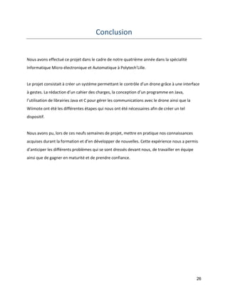 26 
Conclusion 
Nous avons effectué ce projet dans le cadre de notre quatrième année dans la spécialité Informatique Micro-électronique et Automatique à Polytech’Lille. 
Le projet consistait à créer un système permettant le contrôle d’un drone grâce à une interface à gestes. La rédaction d’un cahier des charges, la conception d’un programme en Java, l’utilisation de librairies Java et C pour gérer les communications avec le drone ainsi que la Wiimote ont été les différentes étapes qui nous ont été nécessaires afin de créer un tel dispositif. 
Nous avons pu, lors de ces neufs semaines de projet, mettre en pratique nos connaissances acquises durant la formation et d’en développer de nouvelles. Cette expérience nous a permis d’anticiper les différents problèmes qui se sont dressés devant nous, de travailler en équipe ainsi que de gagner en maturité et de prendre confiance. 
 
