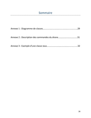 28 
Sommaire 
Annexe 1 : Diagramme de classes……………………………………………………...29 
Annexe 2 : Description des commandes du drone……………………………..31 
Annexe 3 : Exemple d’une classe Java………………………………………….....…32  