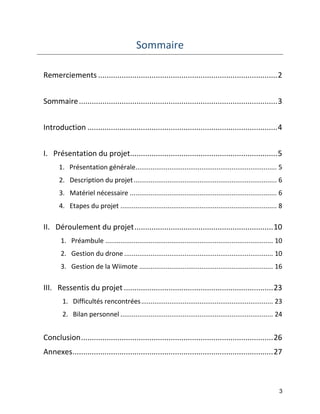 3 
Sommaire 
Remerciements .................................................................................... 2 
Sommaire ............................................................................................. 3 
Introduction ......................................................................................... 4 
I. Présentation du projet..................................................................... 5 
1. Présentation générale ........................................................................... 5 
2. Description du projet ............................................................................ 6 
3. Matériel nécessaire .............................................................................. 6 
4. Etapes du projet ................................................................................... 8 
II. Déroulement du projet ................................................................. 10 
1. Préambule ......................................................................................... 10 
2. Gestion du drone ............................................................................... 10 
3. Gestion de la Wiimote ....................................................................... 16 
III. Ressentis du projet ...................................................................... 23 
1. Difficultés rencontrées ...................................................................... 23 
2. Bilan personnel ................................................................................. 24 
Conclusion .......................................................................................... 26 
Annexes .............................................................................................. 27 
 