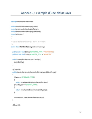 32 
Annexe 3 : Exemple d’une classe Java 
package dronecontrollerlibstd; 
import dronecontrollerlib.pkg.Utility; 
import dronecontrollerlib.pkg.Factory; 
import dronecontrollerlib.pkg.Controller; 
import wiimote.*; 
/** 
* 
* Classe StandardFactory qui dérive de Factory 
*/ 
public class StandardFactory extends Factory { 
public static final String KEYBOARD_TYPE = "KEYBOARD"; 
public static final String WIIMOTE_TYPE = "WIIMOTE"; 
public StandardFactory(Utility utility) { 
super(utility); 
} 
@Override 
public Controller createController(String type,Object[] args) 
{ 
if(type == KEYBOARD_TYPE) 
{ 
return new KeyboardController(utility,args); 
}else if(type == WIIMOTE_TYPE) 
{ 
return new WiimoteController(utility,args); 
} 
return super.createController(type,args); 
} 
@Override  