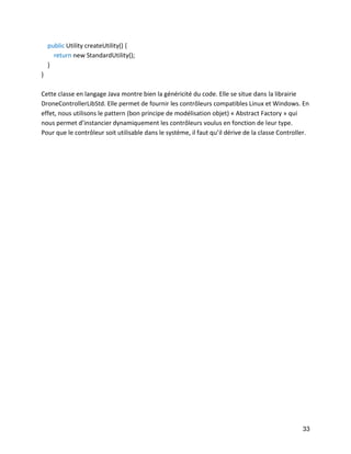 33 
public Utility createUtility() { 
return new StandardUtility(); 
} 
} 
Cette classe en langage Java montre bien la généricité du code. Elle se situe dans la librairie DroneControllerLibStd. Elle permet de fournir les contrôleurs compatibles Linux et Windows. En effet, nous utilisons le pattern (bon principe de modélisation objet) « Abstract Factory » qui nous permet d’instancier dynamiquement les contrôleurs voulus en fonction de leur type. 
Pour que le contrôleur soit utilisable dans le système, il faut qu’il dérive de la classe Controller. 