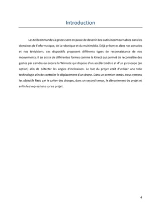4 
Introduction 
Les télécommandes à gestes sont en passe de devenir des outils incontournables dans les domaines de l’informatique, de la robotique et du multimédia. Déjà présentes dans nos consoles et nos télévisions, ces dispositifs proposent différents types de reconnaissance de nos mouvements. Il en existe de différentes formes comme la Kinect qui permet de reconnaître des gestes par caméra ou encore la Wiimote qui dispose d’un accéléromètre et d’un gyroscope (en option) afin de détecter les angles d’inclinaison. Le but du projet était d’utiliser une telle technologie afin de contrôler le déplacement d’un drone. Dans un premier temps, nous verrons les objectifs fixés par le cahier des charges, dans un second temps, le déroulement du projet et enfin les impressions sur ce projet. 
 