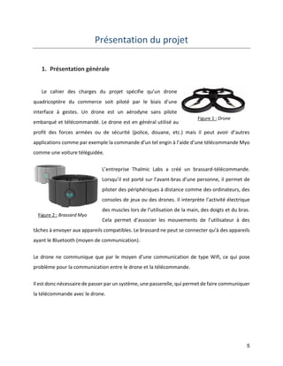 5 
Présentation du projet 
1. Présentation générale 
Le cahier des charges du projet spécifie qu’un drone quadricoptère du commerce soit piloté par le biais d’une interface à gestes. Un drone est un aérodyne sans pilote embarqué et télécommandé. Le drone est en général utilisé au profit des forces armées ou de sécurité (police, douane, etc.) mais il peut avoir d’autres applications comme par exemple la commande d’un tel engin à l’aide d’une télécommande Myo comme une voiture téléguidée. 
L’entreprise Thalmic Labs a créé un brassard-télécommande. Lorsqu’il est porté sur l’avant-bras d’une personne, il permet de piloter des périphériques à distance comme des ordinateurs, des consoles de jeux ou des drones. Il interprète l’activité électrique des muscles lors de l’utilisation de la main, des doigts et du bras. Cela permet d’associer les mouvements de l’utilisateur à des tâches à envoyer aux appareils compatibles. Le brassard ne peut se connecter qu’à des appareils ayant le Bluetooth (moyen de communication). 
Le drone ne communique que par le moyen d’une communication de type Wifi, ce qui pose problème pour la communication entre le drone et la télécommande. 
Il est donc nécessaire de passer par un système, une passerelle, qui permet de faire communiquer la télécommande avec le drone. 
Figure 1 : Drone 
Figure 2 : Brassard Myo  