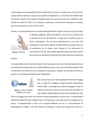 7 
système Open source (possibilité de libre redistribution, d’accès au code source et de créer des travaux dérivés) utilisant le noyau Linux (système d’exploitation). Le choix d’un tel système était de pouvoir disposer d’un système embarqué léger qui puisse être porté par l’utilisateur pour faciliter le confort. En effet, si l’on utilisait un ordinateur, il serait lourd encombrant et pénible pour l’utiliser juste pour faire voler le drone. 
Ensuite, un brassard Myo et/ou une télécommande Wiimote étaient nécessaires pour le projet. La Wiimote, appelée « télécommande Wii » est le nom du contrôleur de la console de jeu Wii de Nintendo. Il s’agit d’une manette de jeu de forme rectangulaire. Elle est tenue généralement à une main. Elle possède une multitude de capteurs (accéléromètre, gyroscope, etc.) qui lui permettent de se repérer dans l’espace et de retranscrire les mouvements à l’écran. Elle possède également des actionneurs comme des boutons qui permettent de donner des ordres pour que le drone les exécute. 
Le brassard Myo étant en précommande, il était nécessaire d’avoir une interface à gestes afin de ne pas bloquer le projet suite à une indisponibilité de celui-ci. Pour cela nous allons travailler avec une Wiimote. De manière à avoir un programme qui puisse s’adapter au contrôleur (interface à gestes), il est nécessaire de bien penser l’application. 
Nous avons choisi pour notre application Android le langage Java. Il s’agit d’un langage de programmation informatique orienté objet. L’avantage de ce type de langage est que les logiciels écrits dans ce dernier sont facilement portables sur des systèmes d’exploitation tels que Linux, Windows ou Mac OS car le langage Java utilise une machine virtuelle disponible sur chacun d’eux. Les applications Android sont généralement codées en Java. C’est pourquoi, nous avons choisi ce langage pour ce projet. La programmation se fera via le logiciel NetBeans qui est un environnement de développement intégré. Il est très intuitif et intelligent. Il permet de programmer vite car il 
Figure 4 : Wiimote 
Figure 5 : Logos du logiciel NetBeans et du Java  