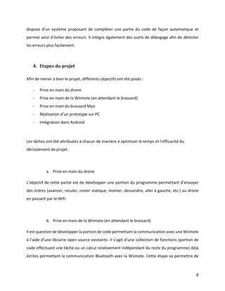 8 
dispose d’un système proposant de compléter une partie du code de façon automatique et permet ainsi d’éviter des erreurs. Il intègre également des outils de débogage afin de détecter les erreurs plus facilement. 
4. Etapes du projet 
Afin de mener à bien le projet, différents objectifs ont été posés : 
- Prise en main du drone 
- Prise en main de la Wiimote (en attendant le brassard) 
- Prise en main du brassard Myo 
- Réalisation d’un prototype sur PC 
- Intégration dans Android 
Les tâches ont été attribuées à chacun de manière à optimiser le temps et l’efficacité du déroulement de projet. 
a. Prise en main du drone 
L’objectif de cette partie est de développer une portion du programme permettant d’envoyer des ordres (avancer, reculer, rester statique, monter, descendre, aller à gauche, etc.) au drone en passant par le Wifi. 
b. Prise en main de la Wiimote (en attendant le brassard) 
Il est question de développer la portion de code permettant la communication avec une Wiimote à l’aide d’une librairie open source existante. Il s’agit d’une collection de fonctions (portion de code effectuant une tâche ou un calcul relativement indépendant du reste du programme) déjà écrites permettant la communication Bluetooth avec la Wiimote. Cette étape va permettre de  