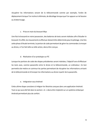 9 
récupérer les informations venant de la télécommande comme par exemple, l'ordre de déplacement lorsque l’on incline la Wiimote, de décollage lorsque que l’on appuie sur tel bouton ou d'atterrissage. 
c. Prise en main du brassart Myo 
Une fois le brassard en notre possession, des batteries de tests seront réalisées afin d’étudier le brassard. En effet, les mouvements à effectuer doivent être déterminés pour le pilotage. Une fois cette phase d’étude terminée, la portion de code permettant de gérer les commandes à envoyer au drone, si l’on fait telle ou telle action, devra être conçue. 
d. Réalisation d’un prototype sur PC 
Lorsque les portions de code des étapes précédentes seront réalisées, l’objectif sera d’effectuer les tests avec, comme passerelle entre le drone et la télécommande, un ordinateur. Ce test permettra de mettre en commun les parties permettant de récupérer les informations arrivant de la télécommande et d’envoyer les informations au drone à partir de la passerelle. 
e. Intégration sous Android 
Cette ultime étape consistera à intégrer les librairies conçues dans une application Android. Tout ce qui aura été fait dans la section « d. » devra être implanté sur un système embarqué Android permettant plus de confort. 
 