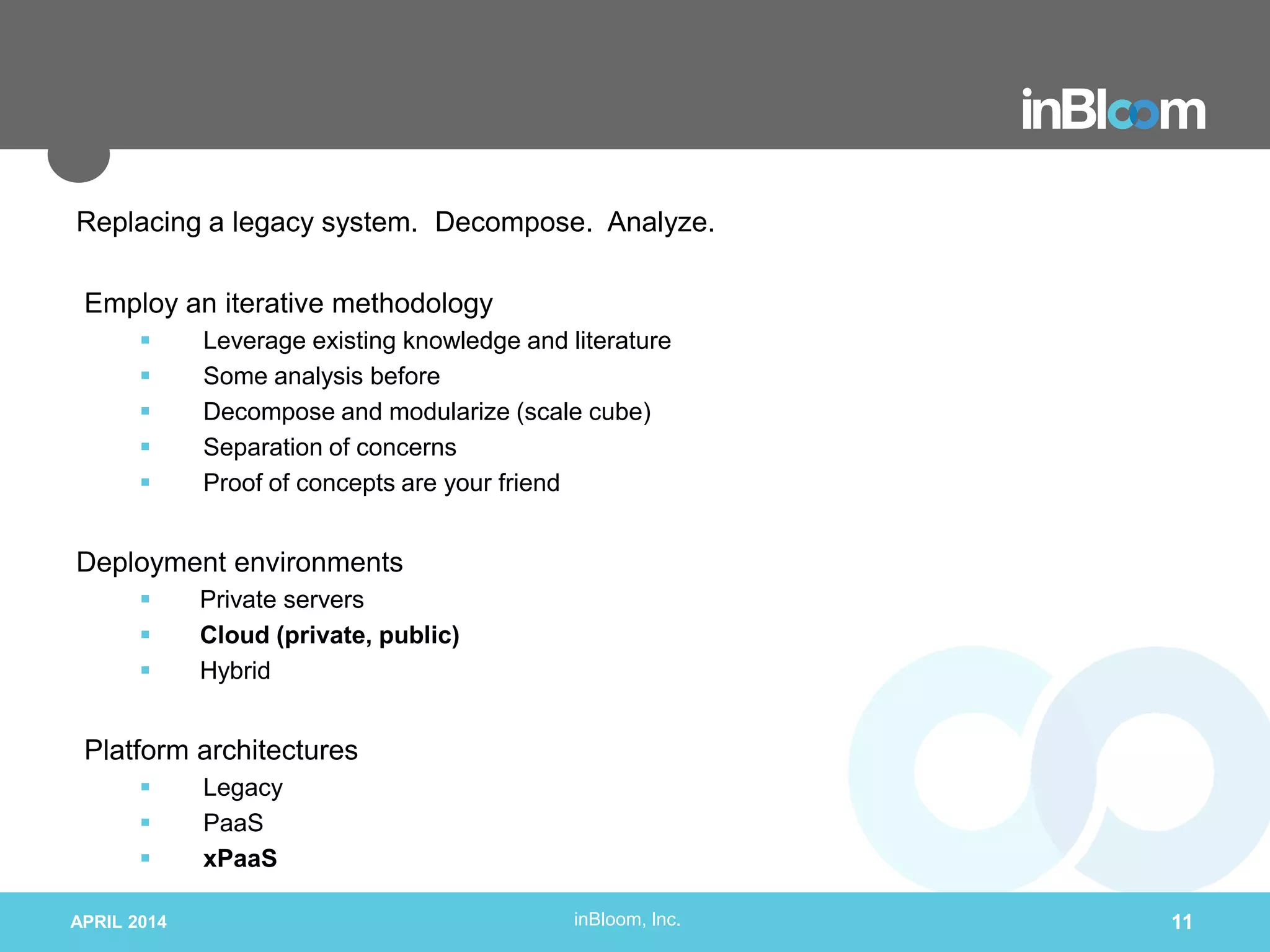inBloom, Inc.
Replacing a legacy system. Decompose. Analyze.
Employ an iterative methodology
 Leverage existing knowledge and literature
 Some analysis before
 Decompose and modularize (scale cube)
 Separation of concerns
 Proof of concepts are your friend
Deployment environments
 Private servers
 Cloud (private, public)
 Hybrid
Platform architectures
 Legacy
 PaaS
 xPaaS
APRIL 2014 11
 