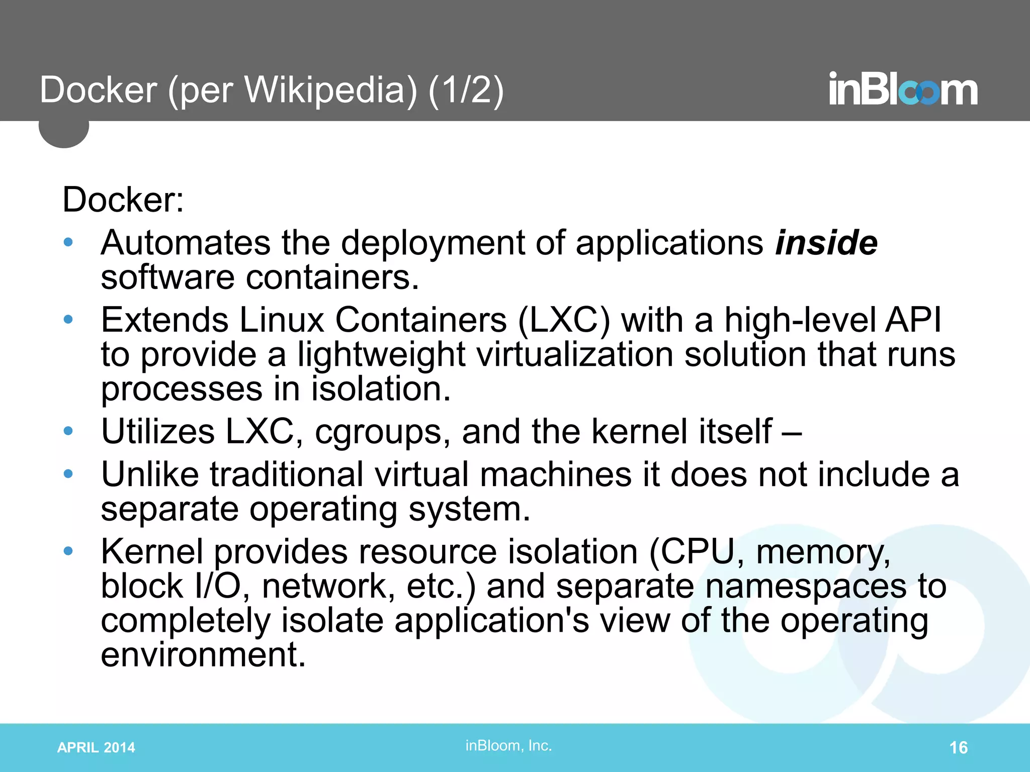 inBloom, Inc.
Docker (per Wikipedia) (1/2)
Docker:
• Automates the deployment of applications inside
software containers.
• Extends Linux Containers (LXC) with a high-level API
to provide a lightweight virtualization solution that runs
processes in isolation.
• Utilizes LXC, cgroups, and the kernel itself –
• Unlike traditional virtual machines it does not include a
separate operating system.
• Kernel provides resource isolation (CPU, memory,
block I/O, network, etc.) and separate namespaces to
completely isolate application's view of the operating
environment.
APRIL 2014 16
 