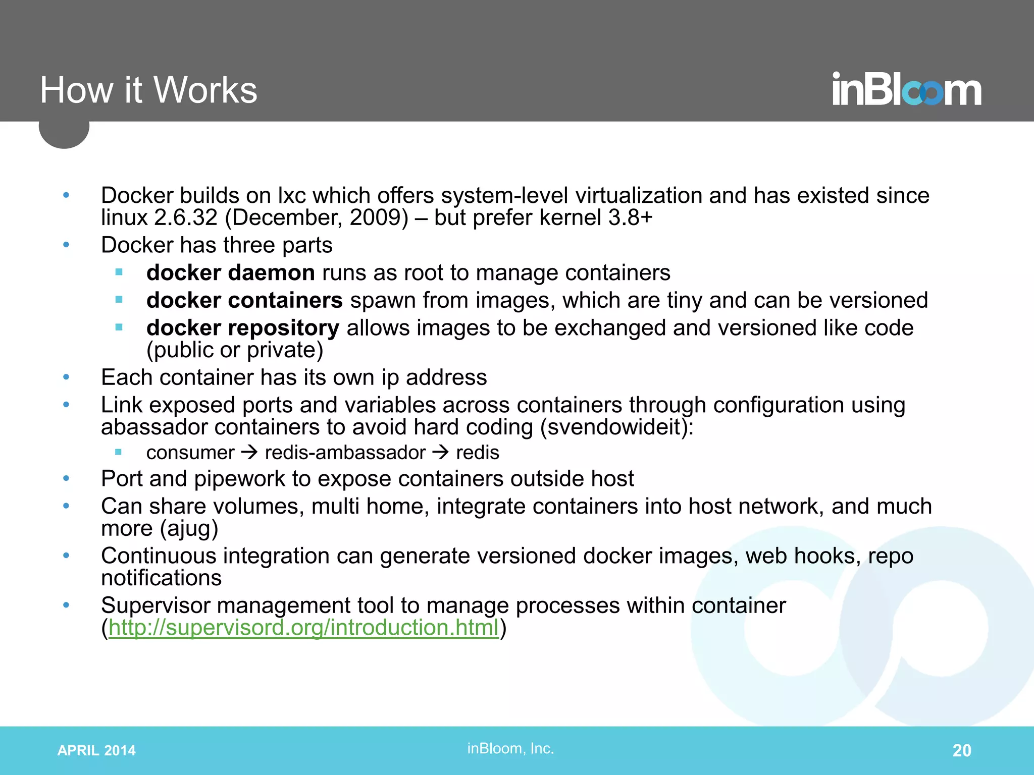 inBloom, Inc.
How it Works
• Docker builds on lxc which offers system-level virtualization and has existed since
linux 2.6.32 (December, 2009) – but prefer kernel 3.8+
• Docker has three parts
 docker daemon runs as root to manage containers
 docker containers spawn from images, which are tiny and can be versioned
 docker repository allows images to be exchanged and versioned like code
(public or private)
• Each container has its own ip address
• Link exposed ports and variables across containers through configuration using
abassador containers to avoid hard coding (svendowideit):
 consumer  redis-ambassador  redis
• Port and pipework to expose containers outside host
• Can share volumes, multi home, integrate containers into host network, and much
more (ajug)
• Continuous integration can generate versioned docker images, web hooks, repo
notifications
• Supervisor management tool to manage processes within container
(http://supervisord.org/introduction.html)
APRIL 2014 20
 