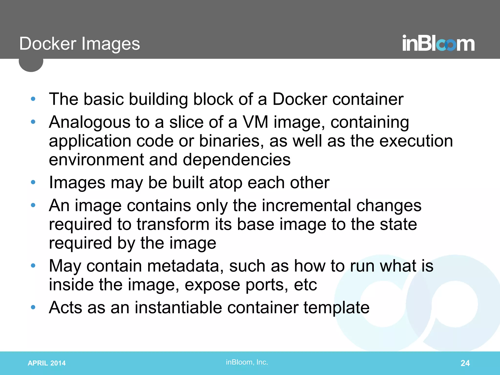 inBloom, Inc.
Docker Images
• The basic building block of a Docker container
• Analogous to a slice of a VM image, containing
application code or binaries, as well as the execution
environment and dependencies
• Images may be built atop each other
• An image contains only the incremental changes
required to transform its base image to the state
required by the image
• May contain metadata, such as how to run what is
inside the image, expose ports, etc
• Acts as an instantiable container template
APRIL 2014 24
 