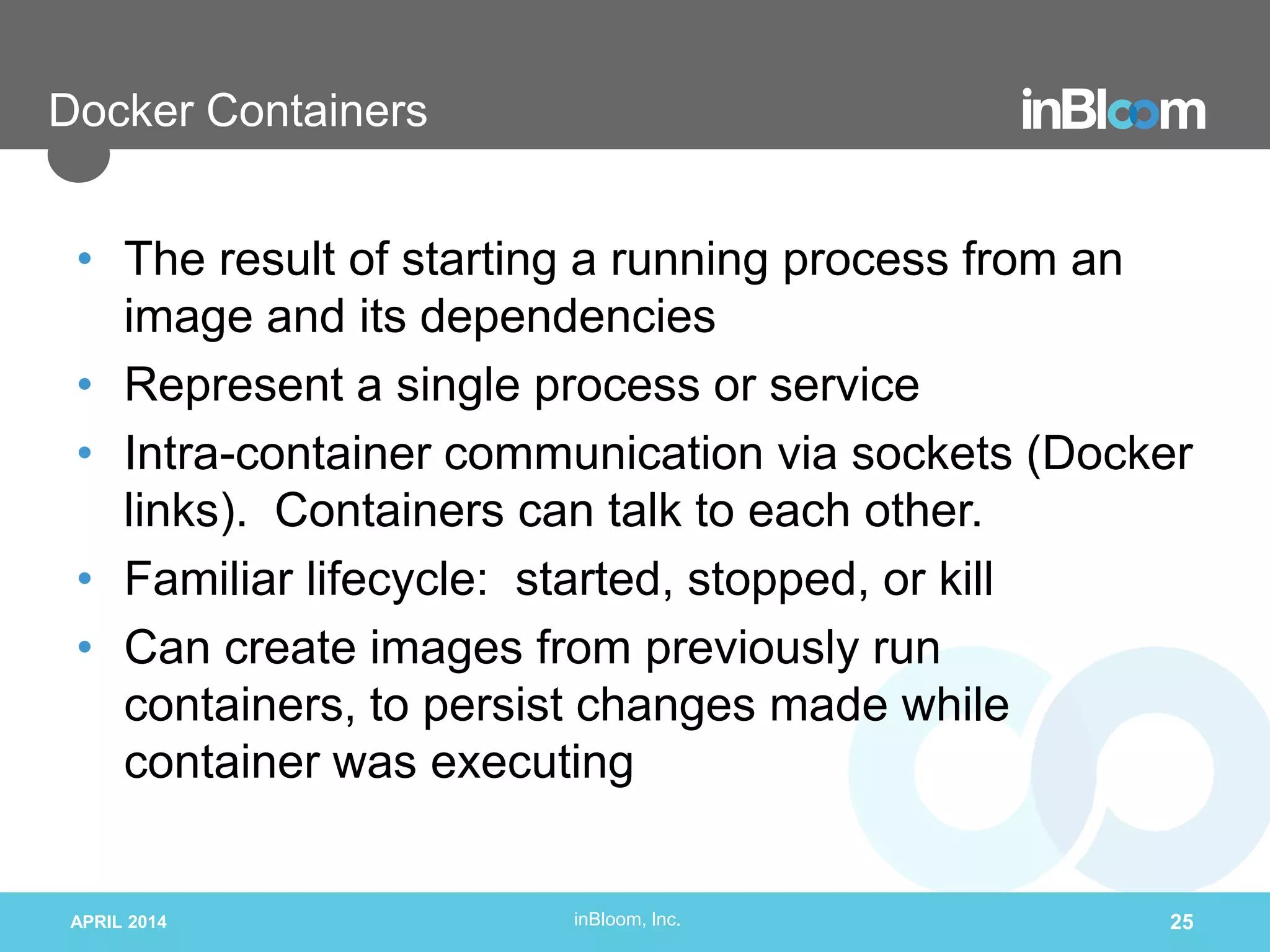 inBloom, Inc.
Docker Containers
• The result of starting a running process from an
image and its dependencies
• Represent a single process or service
• Intra-container communication via sockets (Docker
links). Containers can talk to each other.
• Familiar lifecycle: started, stopped, or kill
• Can create images from previously run
containers, to persist changes made while
container was executing
APRIL 2014 25
 