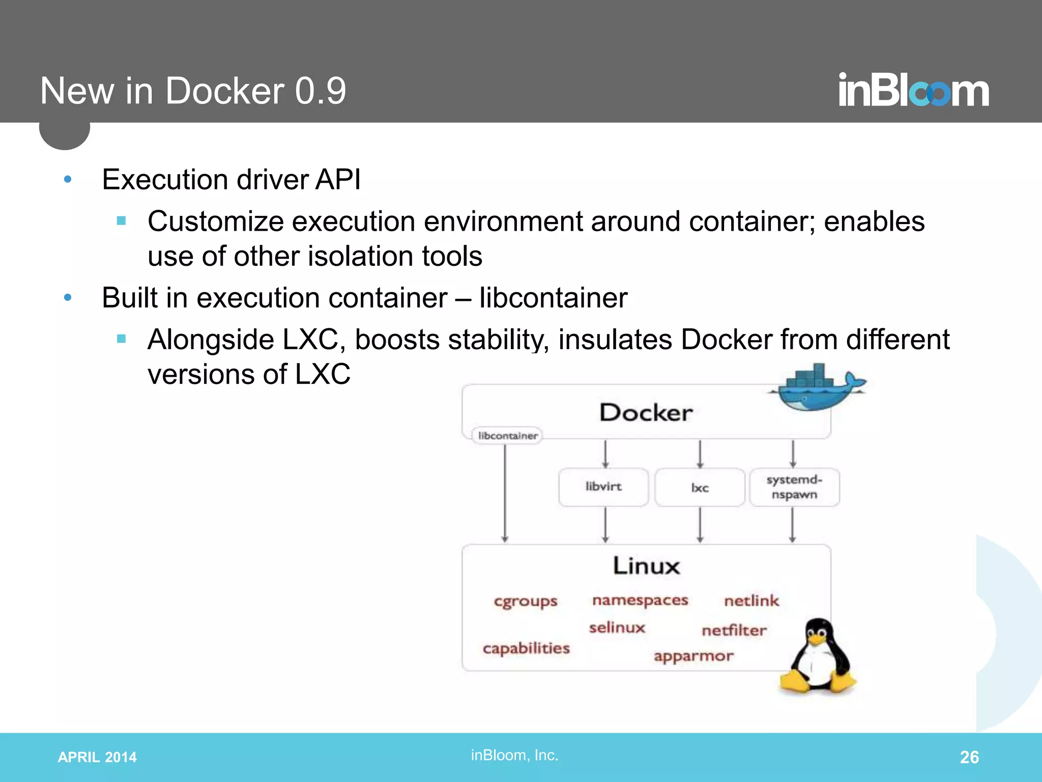 inBloom, Inc.
New in Docker 0.9
• Execution driver API
 Customize execution environment around container; enables
use of other isolation tools
• Built in execution container – libcontainer
 Alongside LXC, boosts stability, insulates Docker from different
versions of LXC
APRIL 2014 26
 