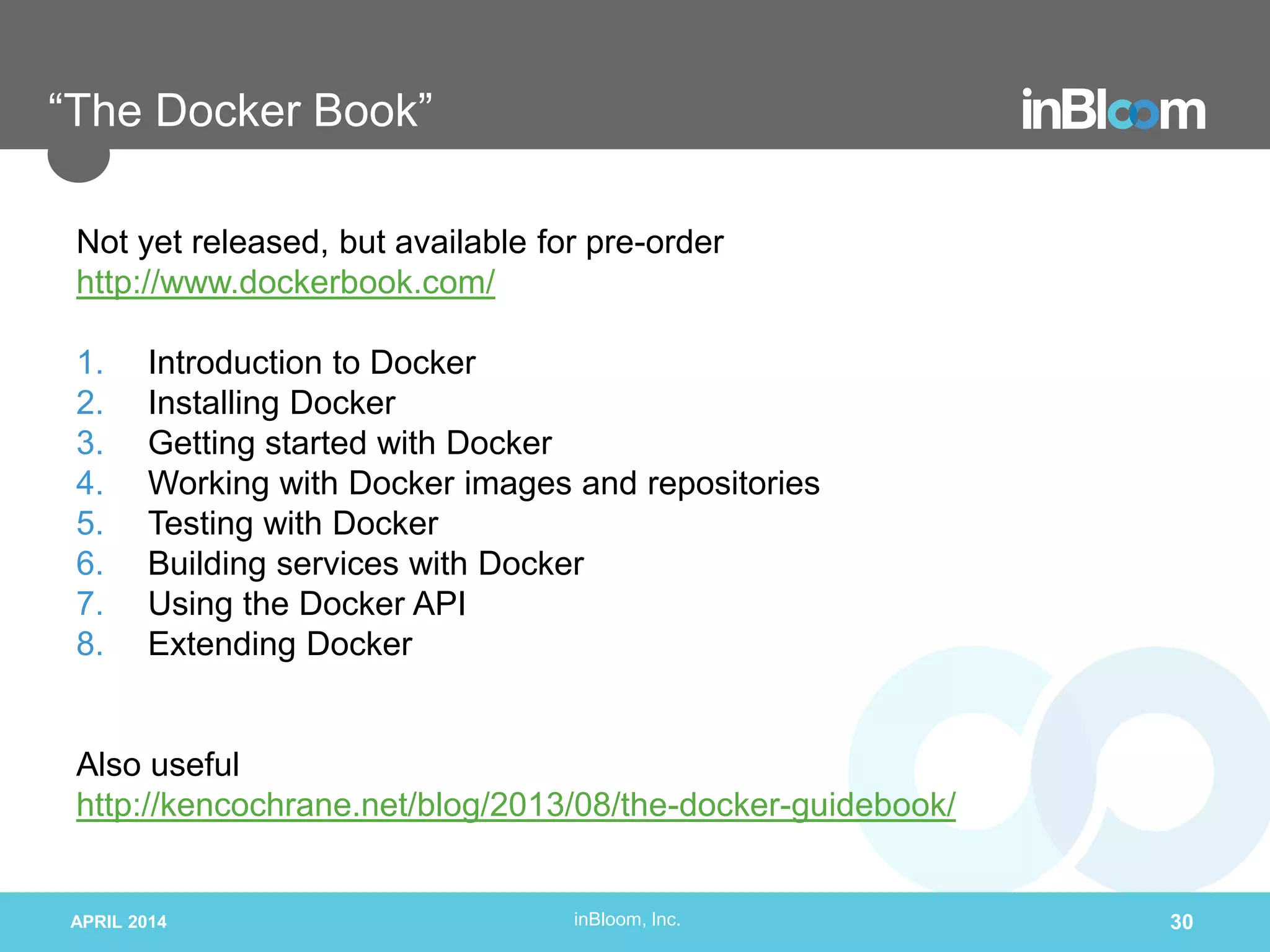 inBloom, Inc.
“The Docker Book”
Not yet released, but available for pre-order
http://www.dockerbook.com/
1. Introduction to Docker
2. Installing Docker
3. Getting started with Docker
4. Working with Docker images and repositories
5. Testing with Docker
6. Building services with Docker
7. Using the Docker API
8. Extending Docker
Also useful
http://kencochrane.net/blog/2013/08/the-docker-guidebook/
APRIL 2014 30
 