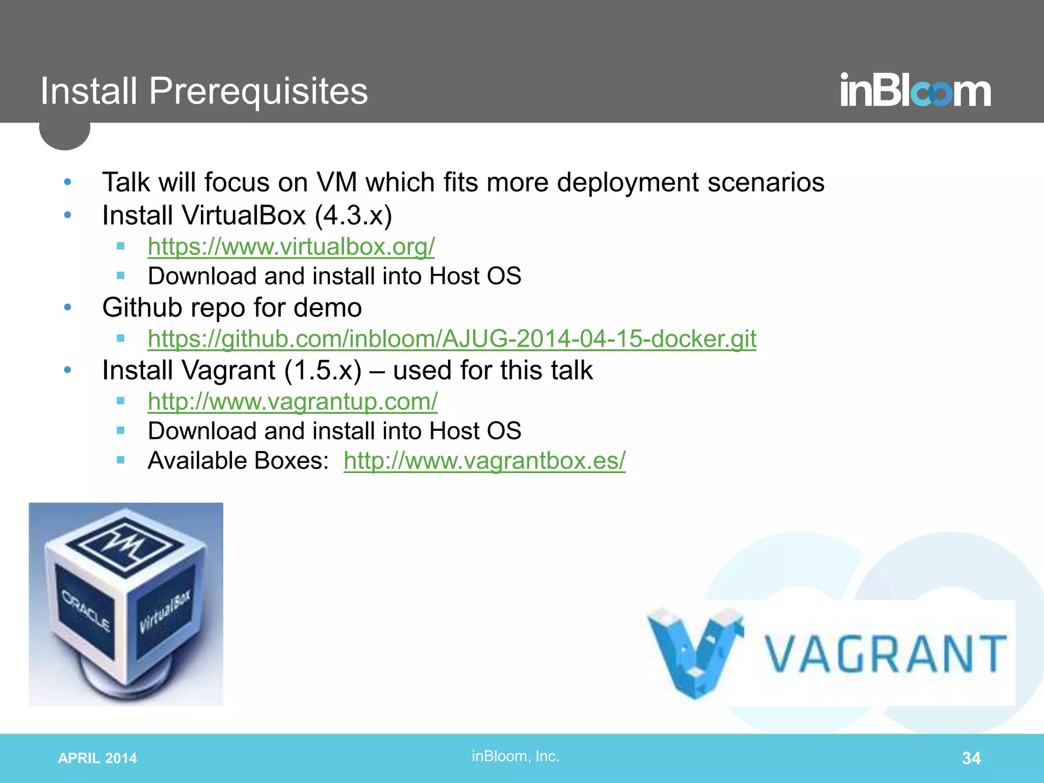 inBloom, Inc.
Install Prerequisites
• Talk will focus on VM which fits more deployment scenarios
• Install VirtualBox (4.3.x)
 https://www.virtualbox.org/
 Download and install into Host OS
• Github repo for demo
 https://github.com/inbloom/AJUG-2014-04-15-docker.git
• Install Vagrant (1.5.x) – used for this talk
 http://www.vagrantup.com/
 Download and install into Host OS
 Available Boxes: http://www.vagrantbox.es/
APRIL 2014 34
 
