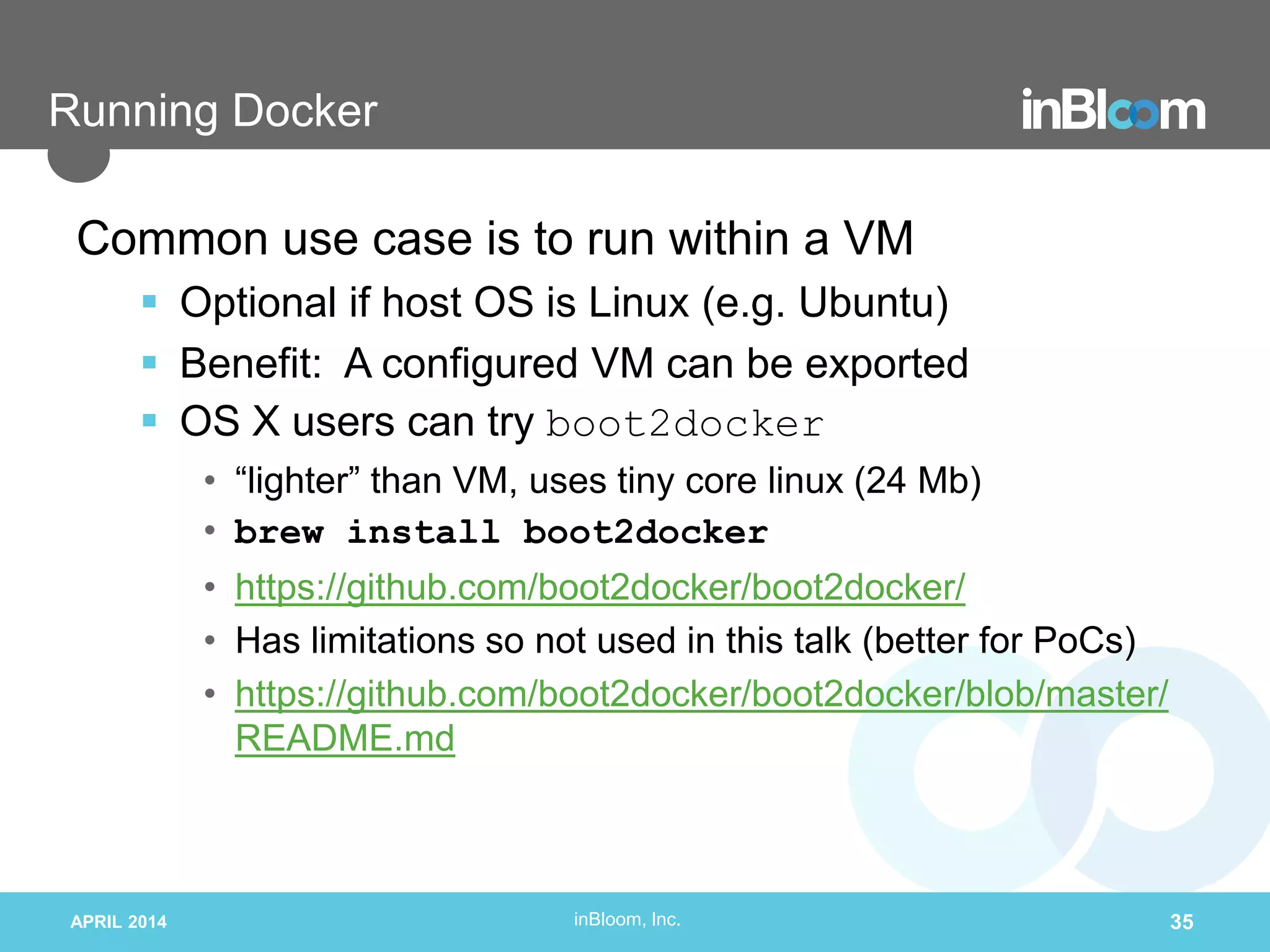 inBloom, Inc.
Running Docker
APRIL 2014 35
Common use case is to run within a VM
 Optional if host OS is Linux (e.g. Ubuntu)
 Benefit: A configured VM can be exported
 OS X users can try boot2docker
• “lighter” than VM, uses tiny core linux (24 Mb)
• brew install boot2docker
• https://github.com/boot2docker/boot2docker/
• Has limitations so not used in this talk (better for PoCs)
• https://github.com/boot2docker/boot2docker/blob/master/
README.md
 