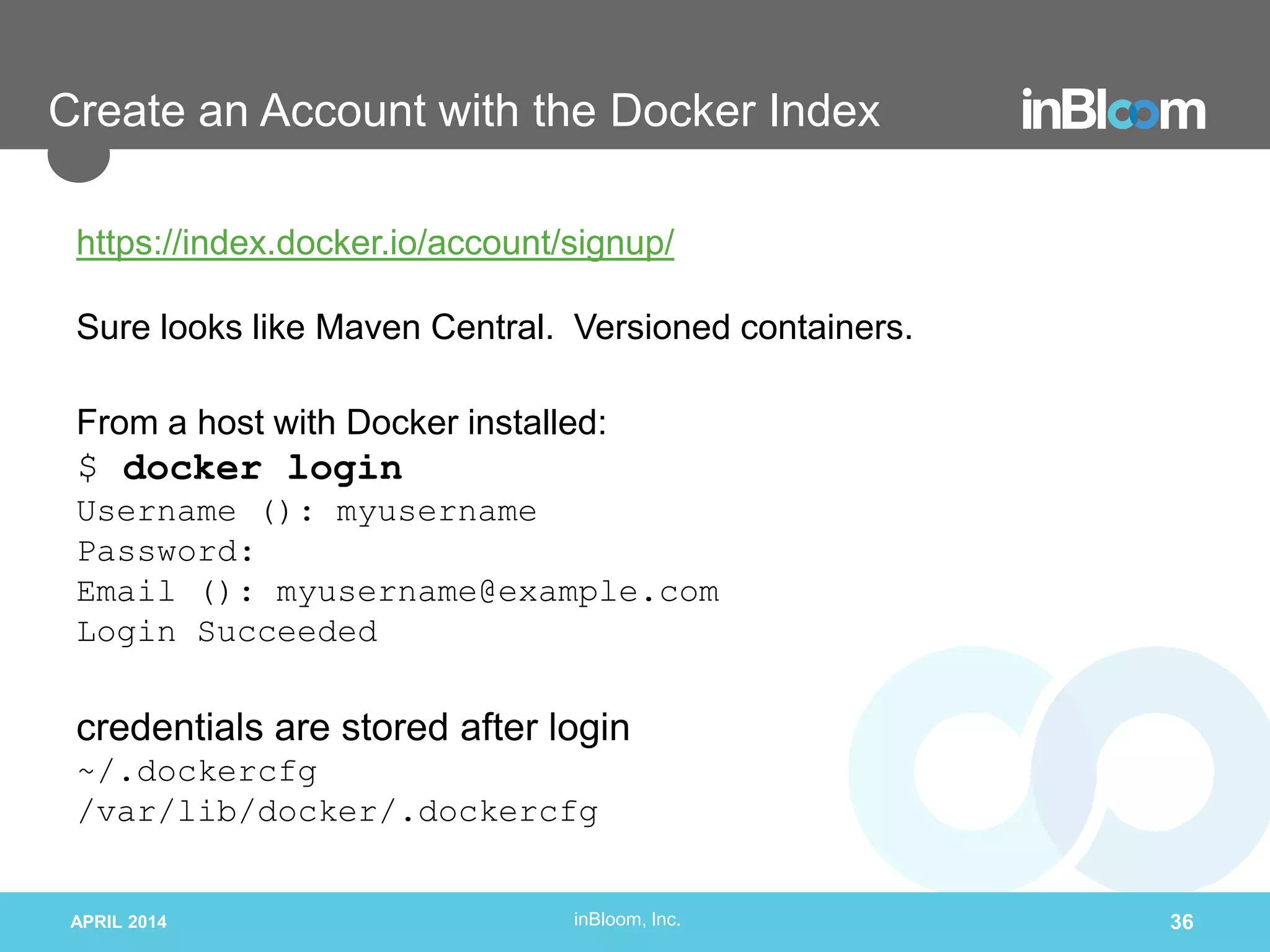 inBloom, Inc.
Create an Account with the Docker Index
https://index.docker.io/account/signup/
Sure looks like Maven Central. Versioned containers.
From a host with Docker installed:
$ docker login
Username (): myusername
Password:
Email (): myusername@example.com
Login Succeeded
credentials are stored after login
~/.dockercfg
/var/lib/docker/.dockercfg
APRIL 2014 36
 
