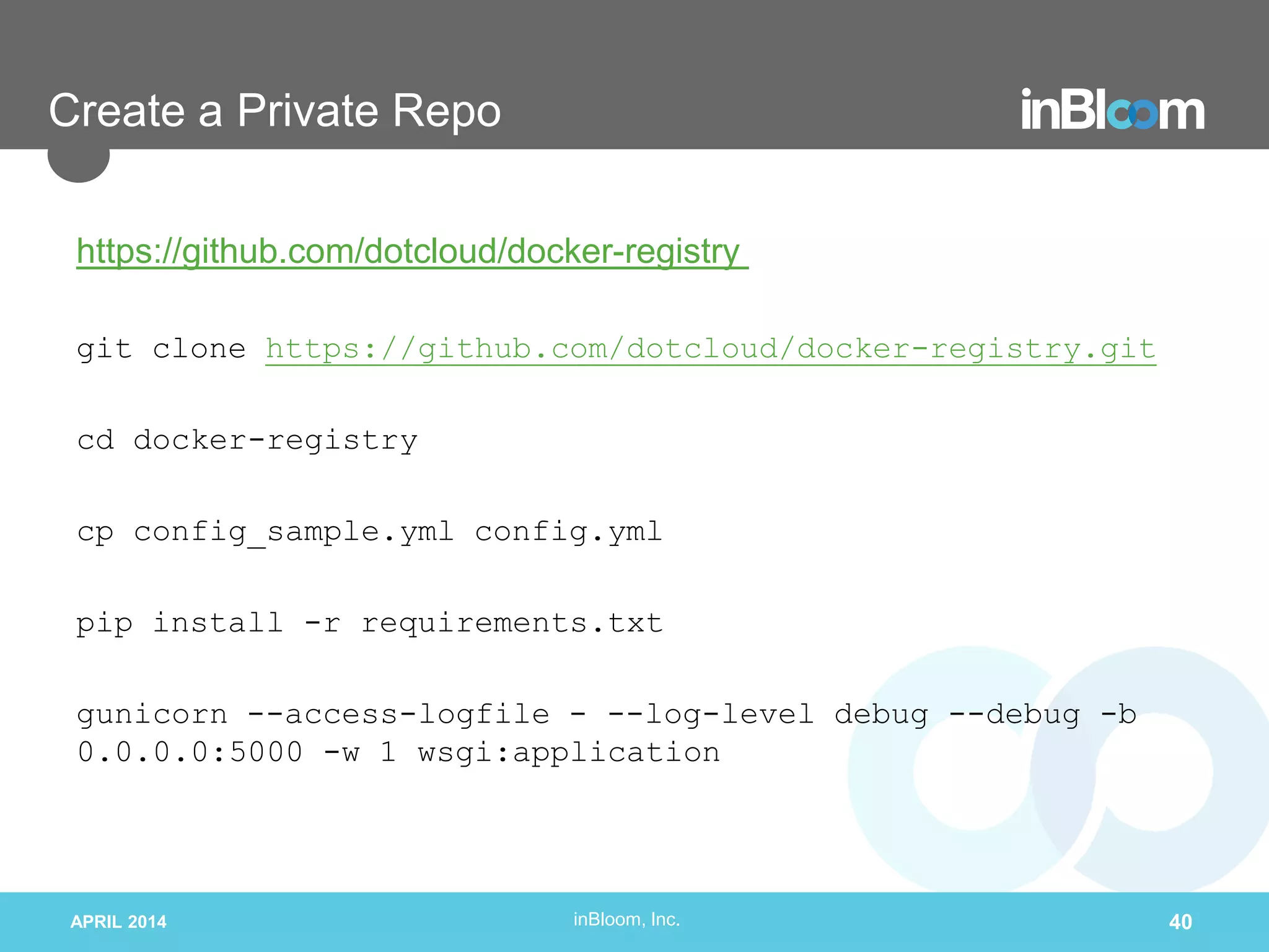 inBloom, Inc.
Create a Private Repo
https://github.com/dotcloud/docker-registry
git clone https://github.com/dotcloud/docker-registry.git
cd docker-registry
cp config_sample.yml config.yml
pip install -r requirements.txt
gunicorn --access-logfile - --log-level debug --debug -b
0.0.0.0:5000 -w 1 wsgi:application
APRIL 2014 40
 