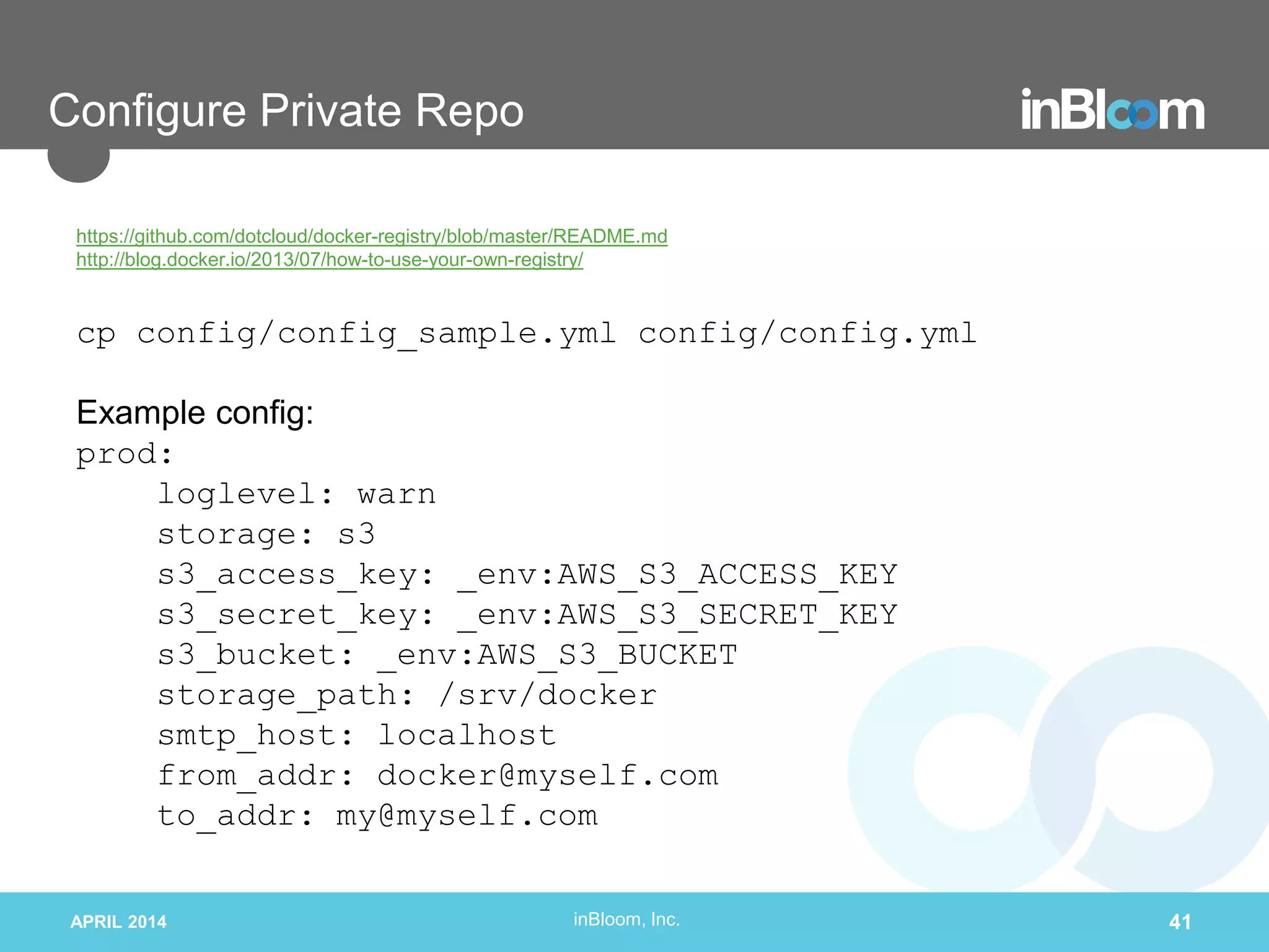 inBloom, Inc.
Configure Private Repo
https://github.com/dotcloud/docker-registry/blob/master/README.md
http://blog.docker.io/2013/07/how-to-use-your-own-registry/
cp config/config_sample.yml config/config.yml
Example config:
prod:
loglevel: warn
storage: s3
s3_access_key: _env:AWS_S3_ACCESS_KEY
s3_secret_key: _env:AWS_S3_SECRET_KEY
s3_bucket: _env:AWS_S3_BUCKET
storage_path: /srv/docker
smtp_host: localhost
from_addr: docker@myself.com
to_addr: my@myself.com
APRIL 2014 41
 
