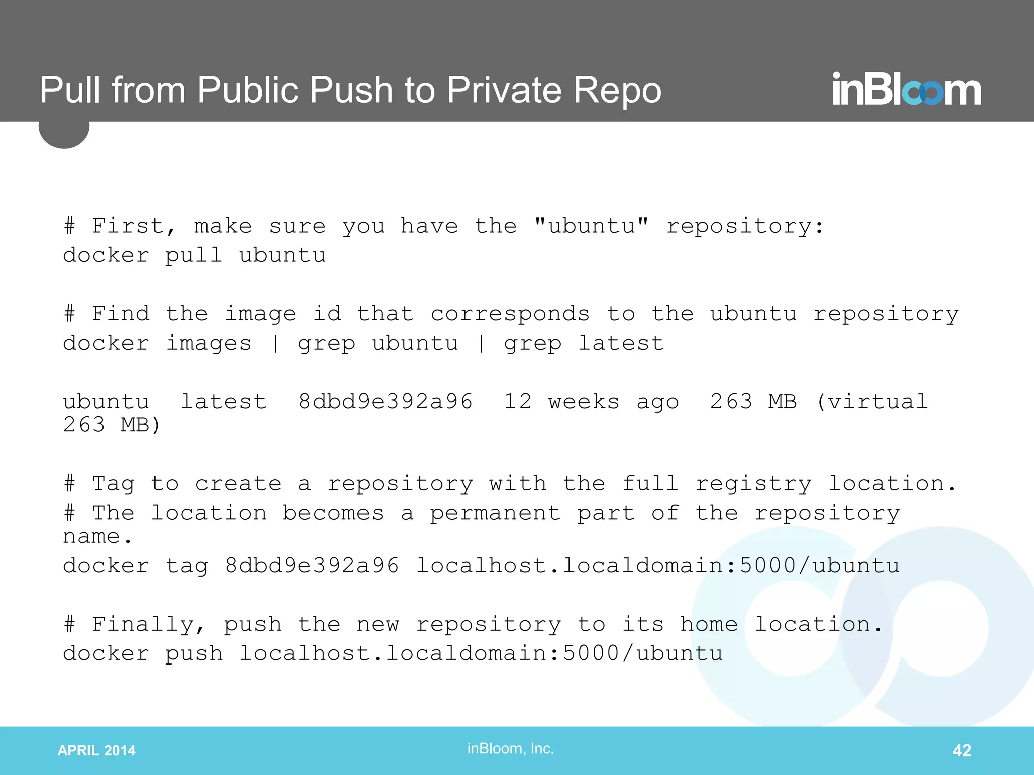 inBloom, Inc.
Pull from Public Push to Private Repo
# First, make sure you have the "ubuntu" repository:
docker pull ubuntu
# Find the image id that corresponds to the ubuntu repository
docker images | grep ubuntu | grep latest
ubuntu latest 8dbd9e392a96 12 weeks ago 263 MB (virtual
263 MB)
# Tag to create a repository with the full registry location.
# The location becomes a permanent part of the repository
name.
docker tag 8dbd9e392a96 localhost.localdomain:5000/ubuntu
# Finally, push the new repository to its home location.
docker push localhost.localdomain:5000/ubuntu
APRIL 2014 42
 