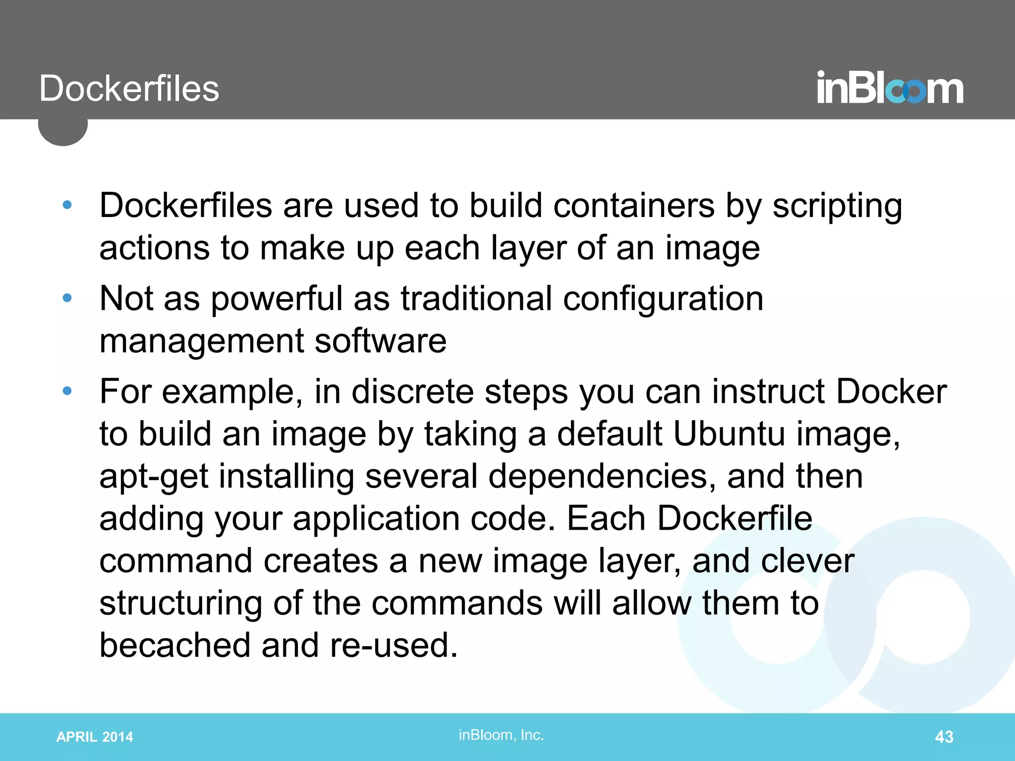inBloom, Inc.
Dockerfiles
• Dockerfiles are used to build containers by scripting
actions to make up each layer of an image
• Not as powerful as traditional configuration
management software
• For example, in discrete steps you can instruct Docker
to build an image by taking a default Ubuntu image,
apt-get installing several dependencies, and then
adding your application code. Each Dockerfile
command creates a new image layer, and clever
structuring of the commands will allow them to
becached and re-used.
APRIL 2014 43
 