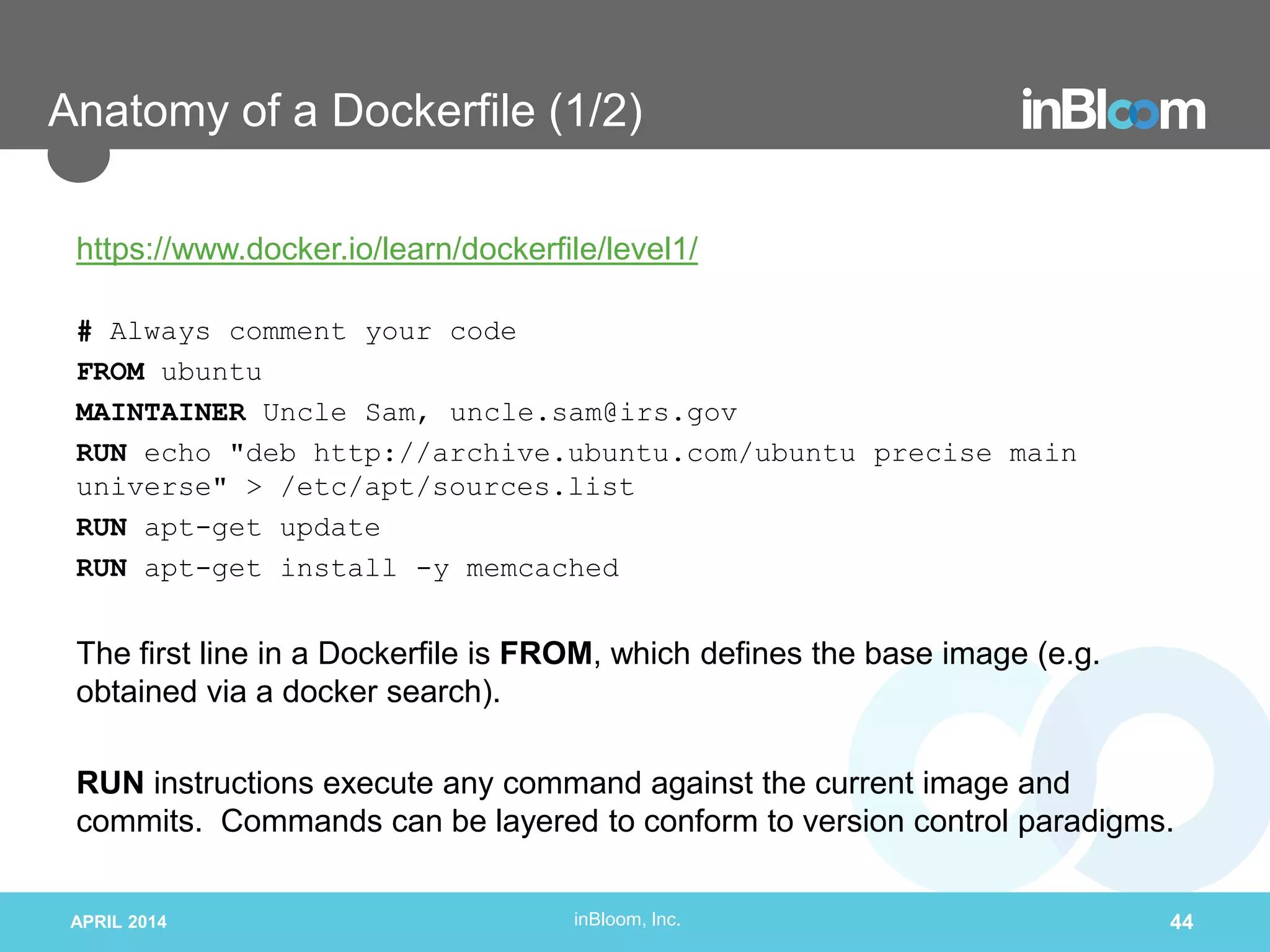 inBloom, Inc.
Anatomy of a Dockerfile (1/2)
https://www.docker.io/learn/dockerfile/level1/
# Always comment your code
FROM ubuntu
MAINTAINER Uncle Sam, uncle.sam@irs.gov
RUN echo "deb http://archive.ubuntu.com/ubuntu precise main
universe" > /etc/apt/sources.list
RUN apt-get update
RUN apt-get install -y memcached
The first line in a Dockerfile is FROM, which defines the base image (e.g.
obtained via a docker search).
RUN instructions execute any command against the current image and
commits. Commands can be layered to conform to version control paradigms.
APRIL 2014 44
 