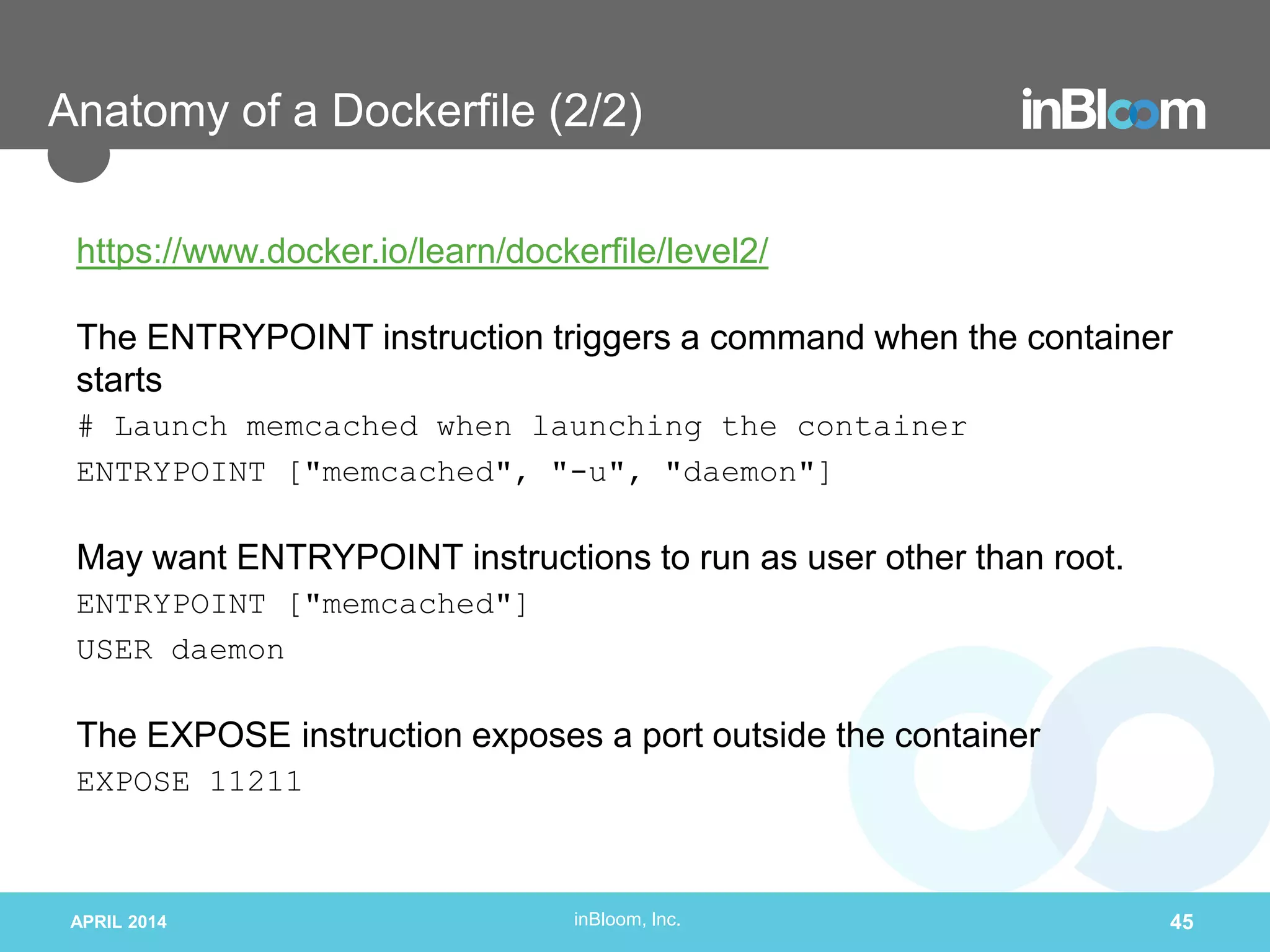 inBloom, Inc.
Anatomy of a Dockerfile (2/2)
https://www.docker.io/learn/dockerfile/level2/
The ENTRYPOINT instruction triggers a command when the container
starts
# Launch memcached when launching the container
ENTRYPOINT ["memcached", "-u", "daemon"]
May want ENTRYPOINT instructions to run as user other than root.
ENTRYPOINT ["memcached"]
USER daemon
The EXPOSE instruction exposes a port outside the container
EXPOSE 11211
APRIL 2014 45
 