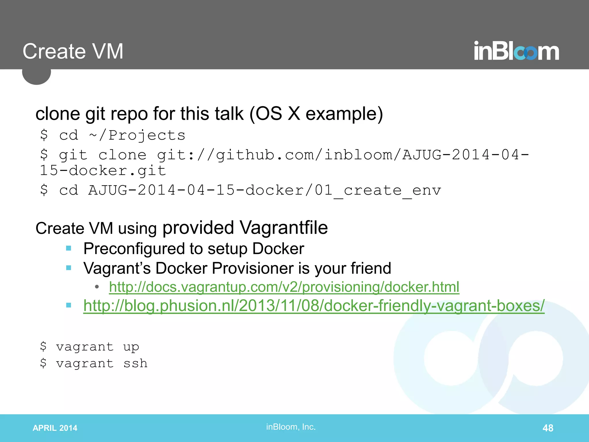 inBloom, Inc.
Create VM
clone git repo for this talk (OS X example)
$ cd ~/Projects
$ git clone git://github.com/inbloom/AJUG-2014-04-
15-docker.git
$ cd AJUG-2014-04-15-docker/01_create_env
Create VM using provided Vagrantfile
 Preconfigured to setup Docker
 Vagrant’s Docker Provisioner is your friend
• http://docs.vagrantup.com/v2/provisioning/docker.html
 http://blog.phusion.nl/2013/11/08/docker-friendly-vagrant-boxes/
$ vagrant up
$ vagrant ssh
APRIL 2014 48
 