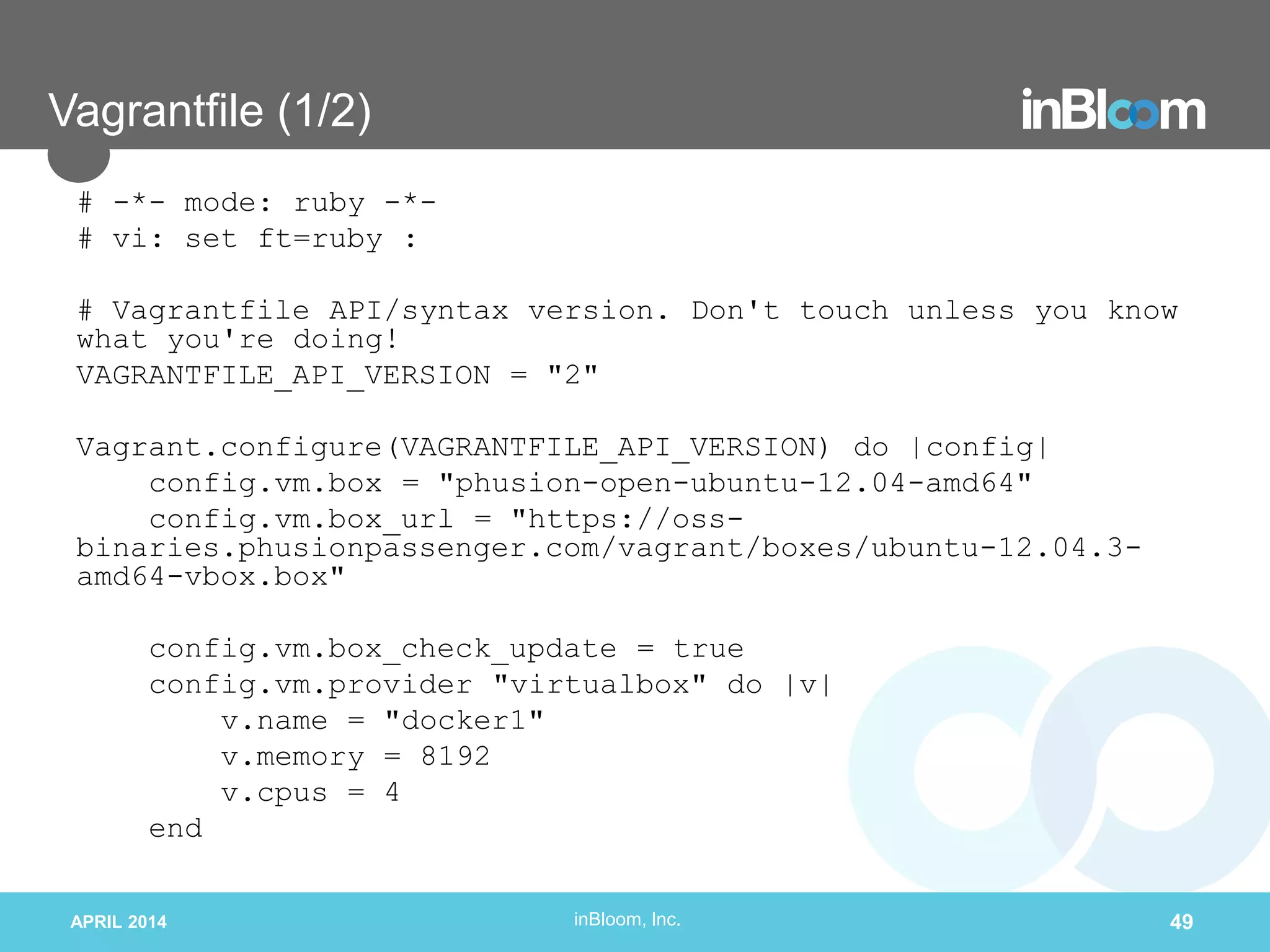 inBloom, Inc.
Vagrantfile (1/2)
# -*- mode: ruby -*-
# vi: set ft=ruby :
# Vagrantfile API/syntax version. Don't touch unless you know
what you're doing!
VAGRANTFILE_API_VERSION = "2"
Vagrant.configure(VAGRANTFILE_API_VERSION) do |config|
config.vm.box = "phusion-open-ubuntu-12.04-amd64"
config.vm.box_url = "https://oss-
binaries.phusionpassenger.com/vagrant/boxes/ubuntu-12.04.3-
amd64-vbox.box"
config.vm.box_check_update = true
config.vm.provider "virtualbox" do |v|
v.name = "docker1"
v.memory = 8192
v.cpus = 4
end
APRIL 2014 49
 
