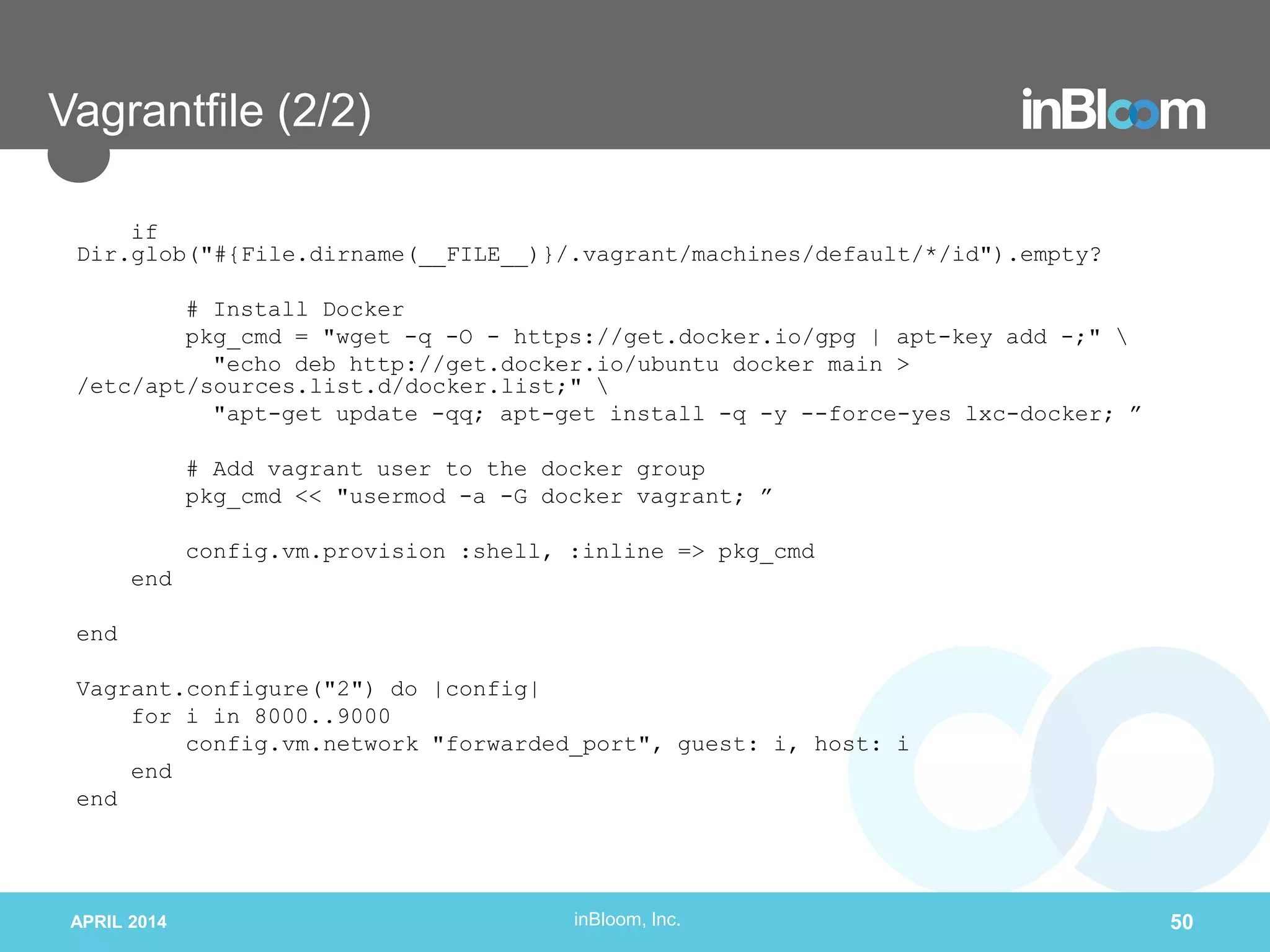 inBloom, Inc.
Vagrantfile (2/2)
if
Dir.glob("#{File.dirname(__FILE__)}/.vagrant/machines/default/*/id").empty?
# Install Docker
pkg_cmd = "wget -q -O - https://get.docker.io/gpg | apt-key add -;" 
"echo deb http://get.docker.io/ubuntu docker main >
/etc/apt/sources.list.d/docker.list;" 
"apt-get update -qq; apt-get install -q -y --force-yes lxc-docker; ”
# Add vagrant user to the docker group
pkg_cmd << "usermod -a -G docker vagrant; ”
config.vm.provision :shell, :inline => pkg_cmd
end
end
Vagrant.configure("2") do |config|
for i in 8000..9000
config.vm.network "forwarded_port", guest: i, host: i
end
end
APRIL 2014 50
 
