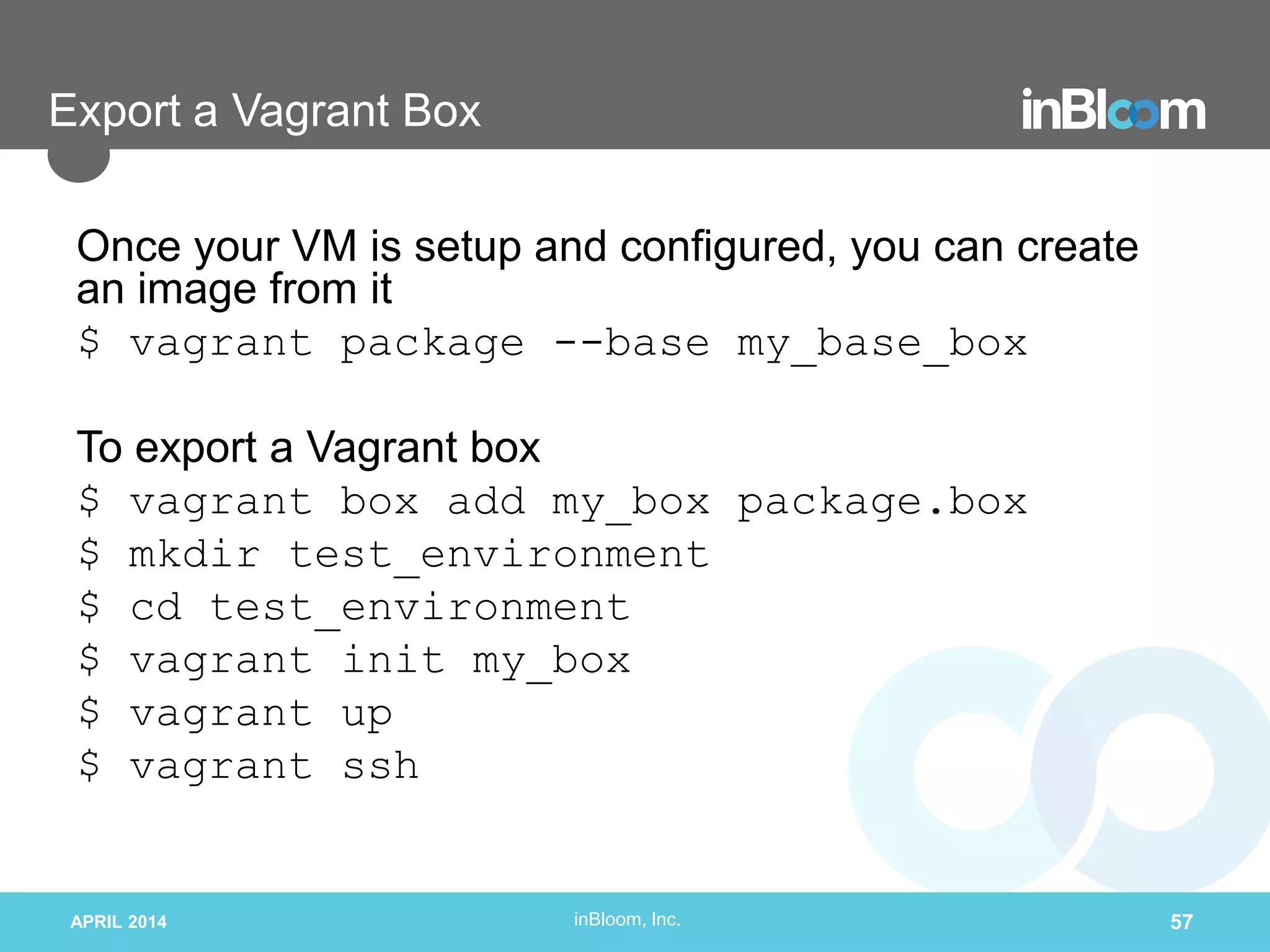 inBloom, Inc.
Export a Vagrant Box
Once your VM is setup and configured, you can create
an image from it
$ vagrant package --base my_base_box
To export a Vagrant box
$ vagrant box add my_box package.box
$ mkdir test_environment
$ cd test_environment
$ vagrant init my_box
$ vagrant up
$ vagrant ssh
APRIL 2014 57
 