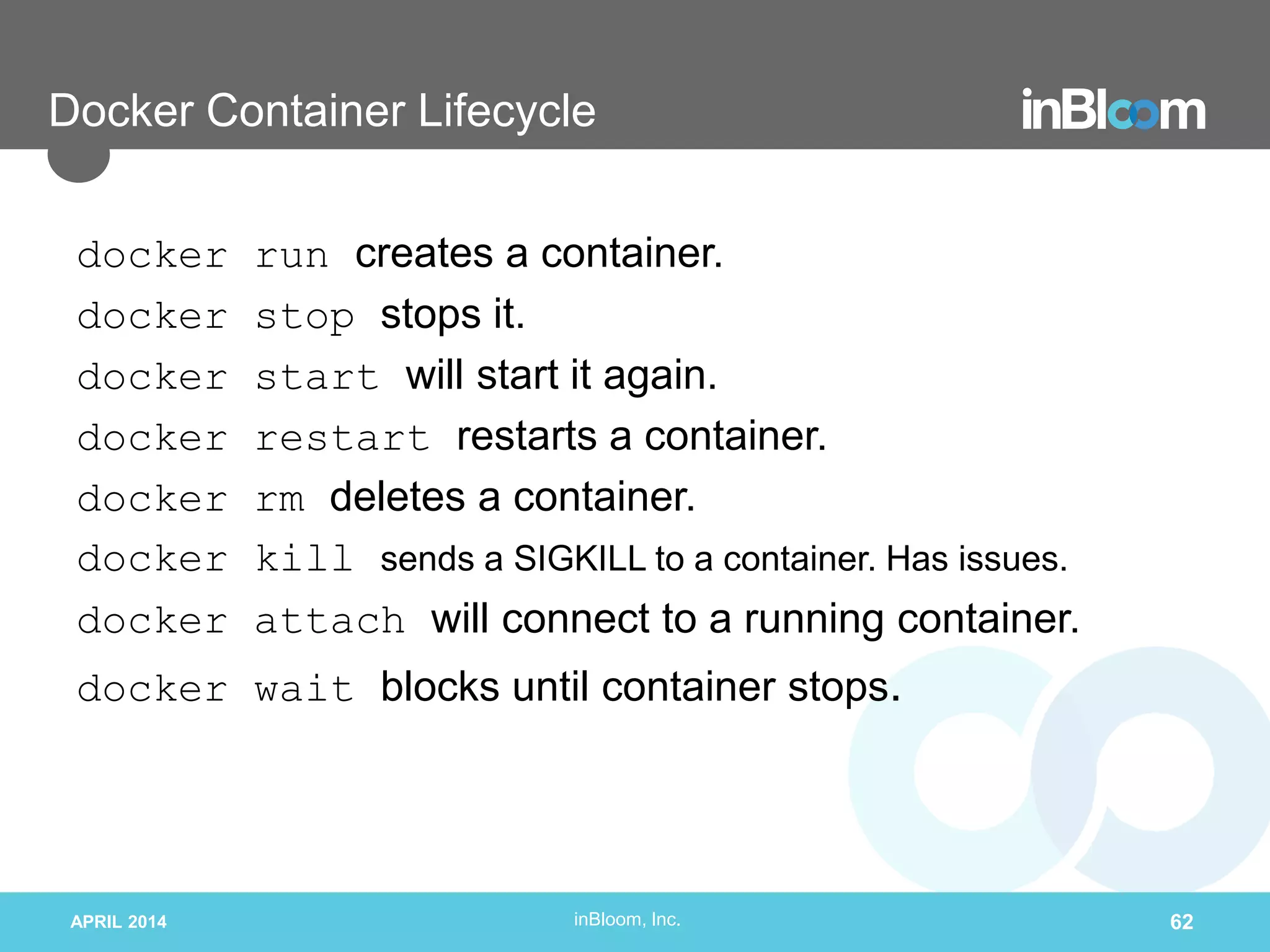 inBloom, Inc.
Docker Container Lifecycle
docker run creates a container.
docker stop stops it.
docker start will start it again.
docker restart restarts a container.
docker rm deletes a container.
docker kill sends a SIGKILL to a container. Has issues.
docker attach will connect to a running container.
docker wait blocks until container stops.
APRIL 2014 62
 