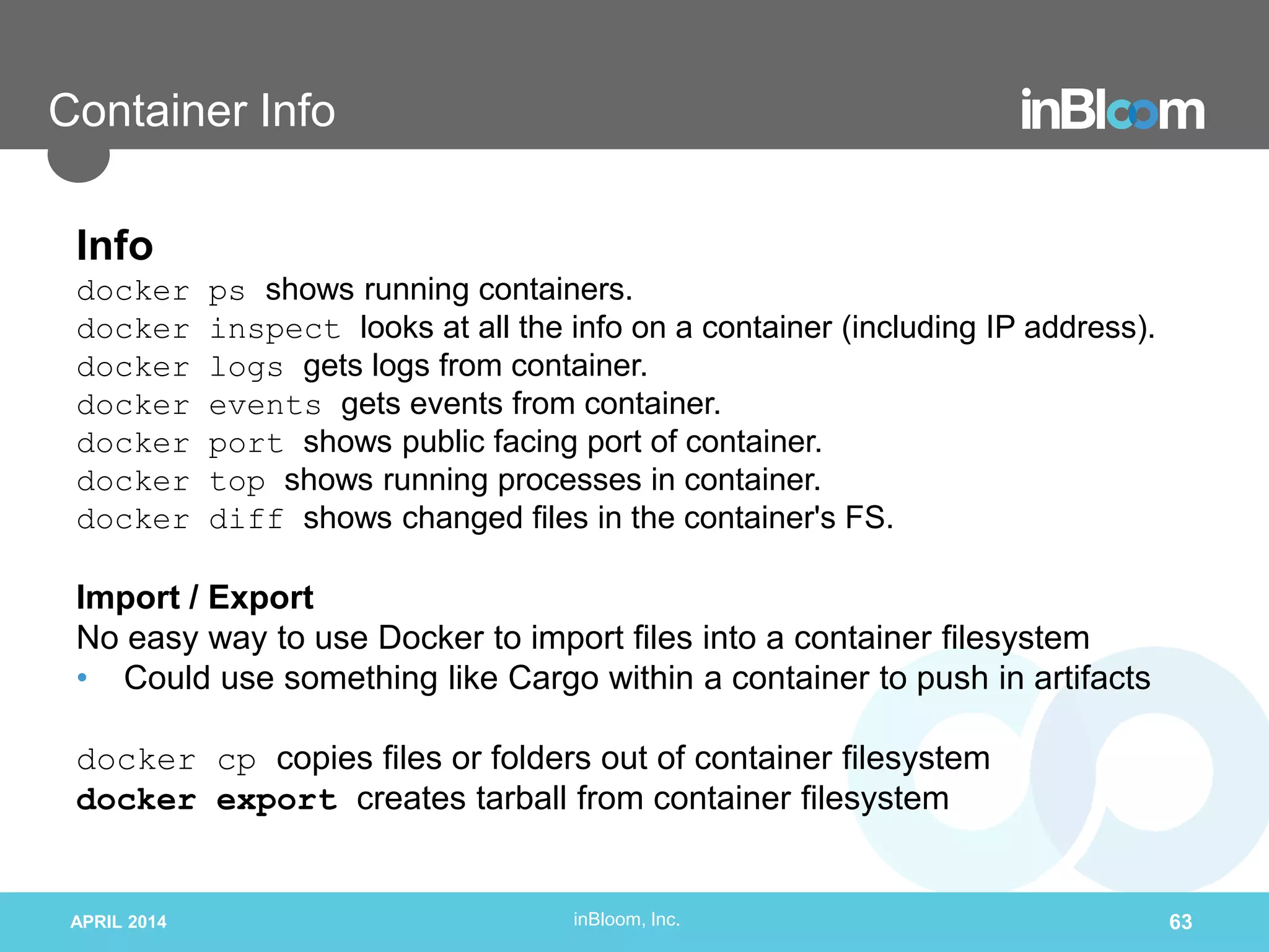 inBloom, Inc.
Container Info
Info
docker ps shows running containers.
docker inspect looks at all the info on a container (including IP address).
docker logs gets logs from container.
docker events gets events from container.
docker port shows public facing port of container.
docker top shows running processes in container.
docker diff shows changed files in the container's FS.
Import / Export
No easy way to use Docker to import files into a container filesystem
• Could use something like Cargo within a container to push in artifacts
docker cp copies files or folders out of container filesystem
docker export creates tarball from container filesystem
APRIL 2014 63
 