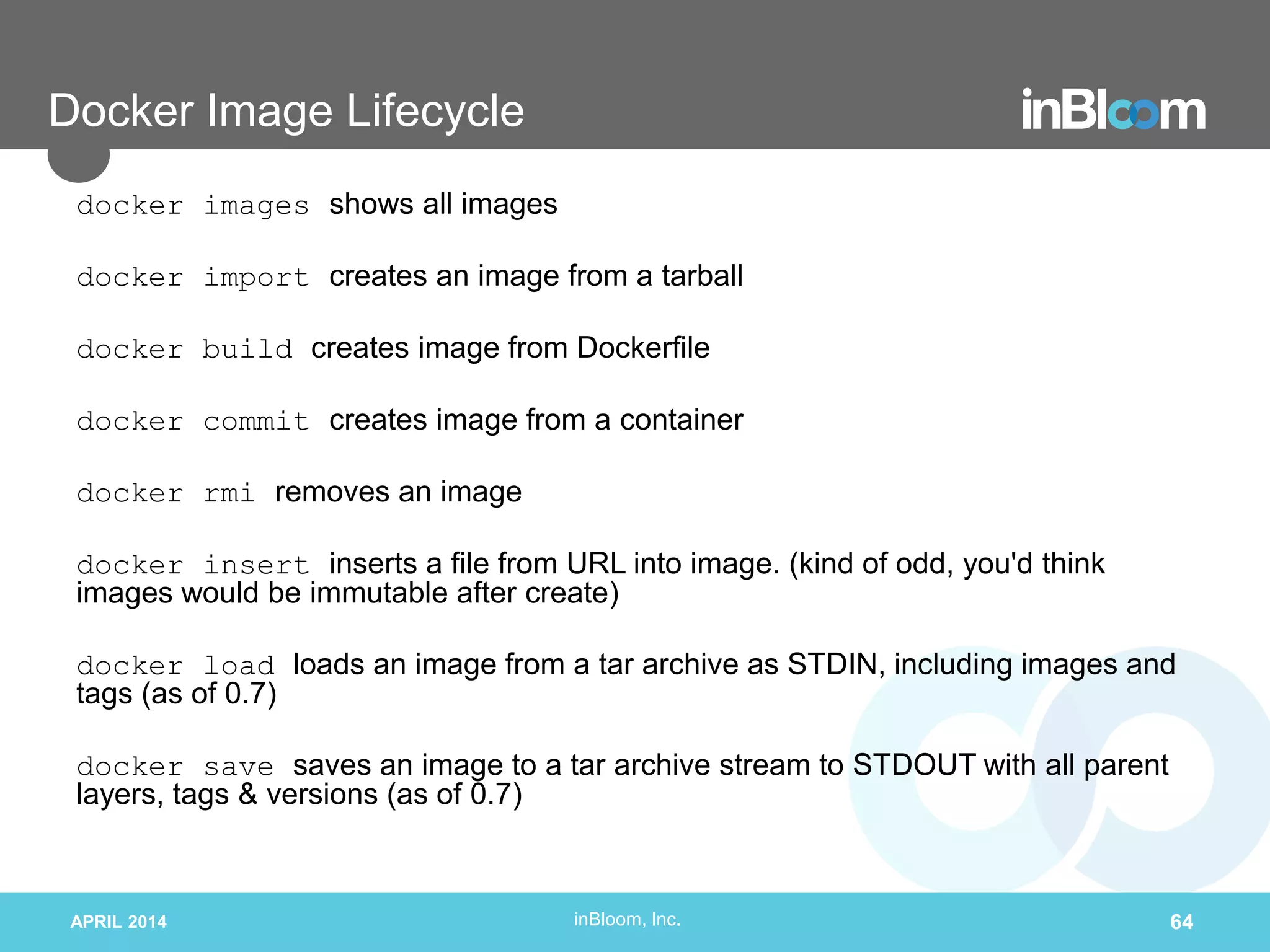 inBloom, Inc.
Docker Image Lifecycle
docker images shows all images
docker import creates an image from a tarball
docker build creates image from Dockerfile
docker commit creates image from a container
docker rmi removes an image
docker insert inserts a file from URL into image. (kind of odd, you'd think
images would be immutable after create)
docker load loads an image from a tar archive as STDIN, including images and
tags (as of 0.7)
docker save saves an image to a tar archive stream to STDOUT with all parent
layers, tags & versions (as of 0.7)
APRIL 2014 64
 