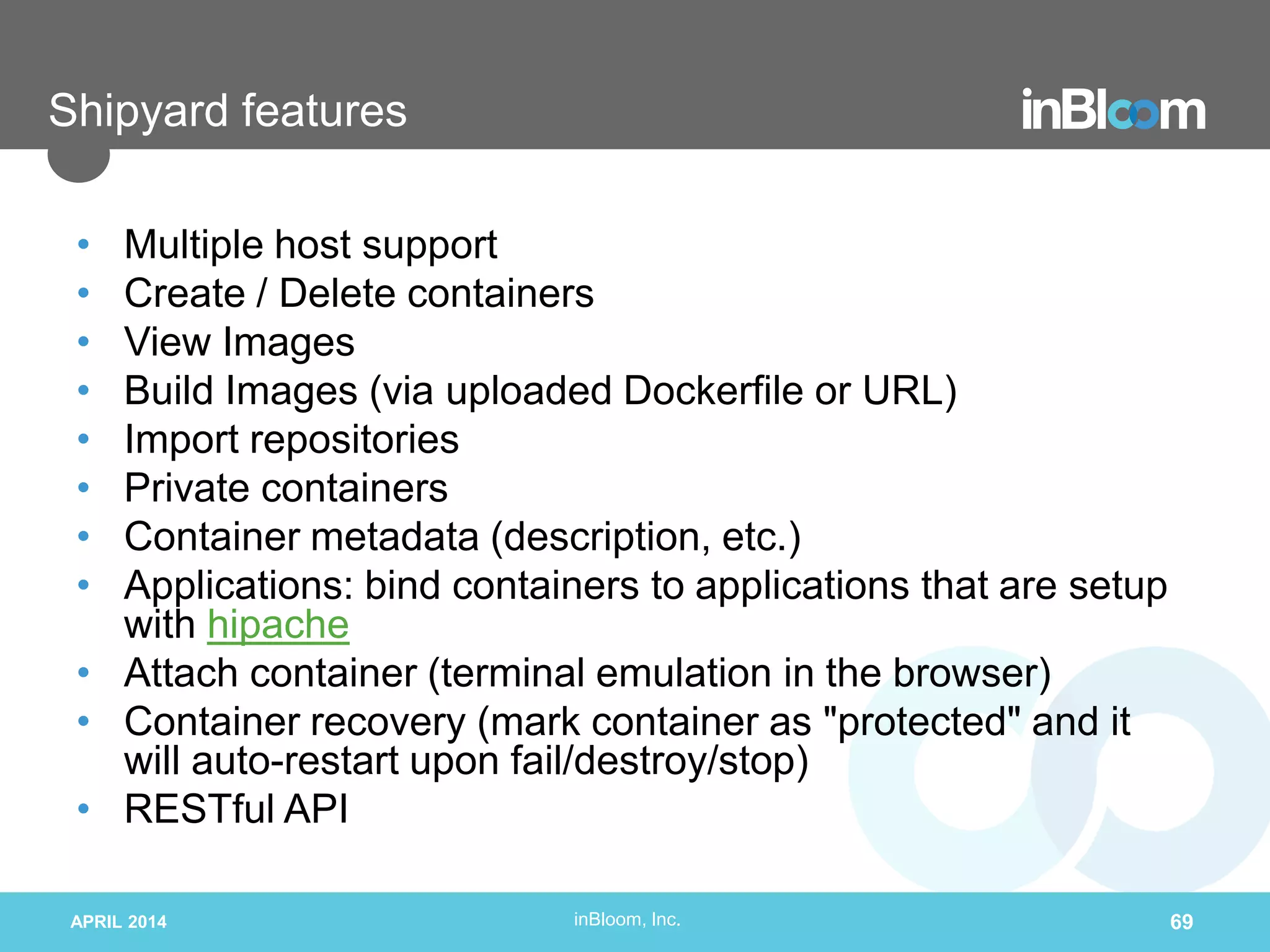 inBloom, Inc.
Shipyard features
• Multiple host support
• Create / Delete containers
• View Images
• Build Images (via uploaded Dockerfile or URL)
• Import repositories
• Private containers
• Container metadata (description, etc.)
• Applications: bind containers to applications that are setup
with hipache
• Attach container (terminal emulation in the browser)
• Container recovery (mark container as "protected" and it
will auto-restart upon fail/destroy/stop)
• RESTful API
APRIL 2014 69
 
