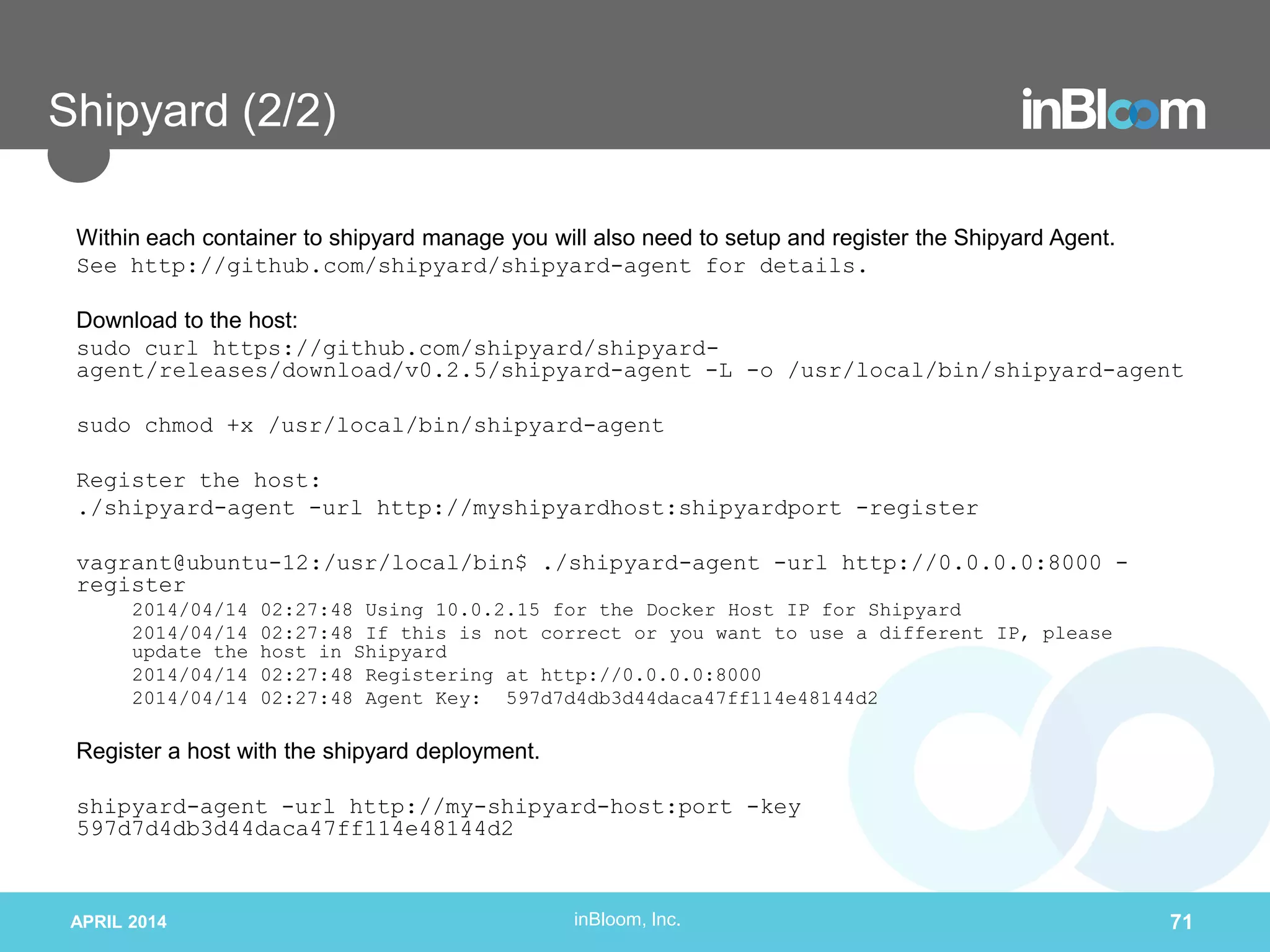 inBloom, Inc.
Shipyard (2/2)
Within each container to shipyard manage you will also need to setup and register the Shipyard Agent.
See http://github.com/shipyard/shipyard-agent for details.
Download to the host:
sudo curl https://github.com/shipyard/shipyard-
agent/releases/download/v0.2.5/shipyard-agent -L -o /usr/local/bin/shipyard-agent
sudo chmod +x /usr/local/bin/shipyard-agent
Register the host:
./shipyard-agent -url http://myshipyardhost:shipyardport -register
vagrant@ubuntu-12:/usr/local/bin$ ./shipyard-agent -url http://0.0.0.0:8000 -
register
2014/04/14 02:27:48 Using 10.0.2.15 for the Docker Host IP for Shipyard
2014/04/14 02:27:48 If this is not correct or you want to use a different IP, please
update the host in Shipyard
2014/04/14 02:27:48 Registering at http://0.0.0.0:8000
2014/04/14 02:27:48 Agent Key: 597d7d4db3d44daca47ff114e48144d2
Register a host with the shipyard deployment.
shipyard-agent -url http://my-shipyard-host:port -key
597d7d4db3d44daca47ff114e48144d2
APRIL 2014 71
 