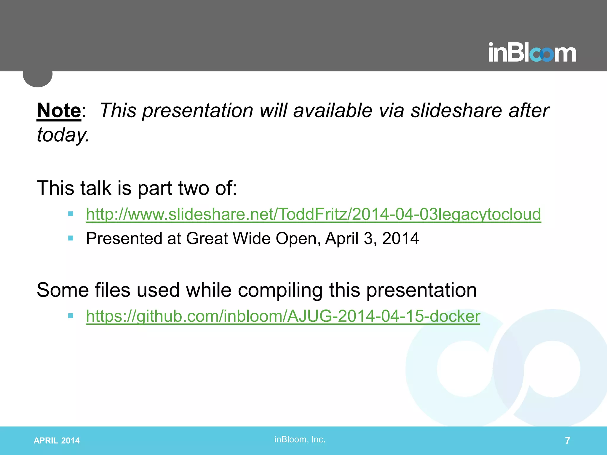 inBloom, Inc.
Note: This presentation will available via slideshare after
today.
This talk is part two of:
 http://www.slideshare.net/ToddFritz/2014-04-03legacytocloud
 Presented at Great Wide Open, April 3, 2014
Some files used while compiling this presentation
 https://github.com/inbloom/AJUG-2014-04-15-docker
APRIL 2014 7
 
