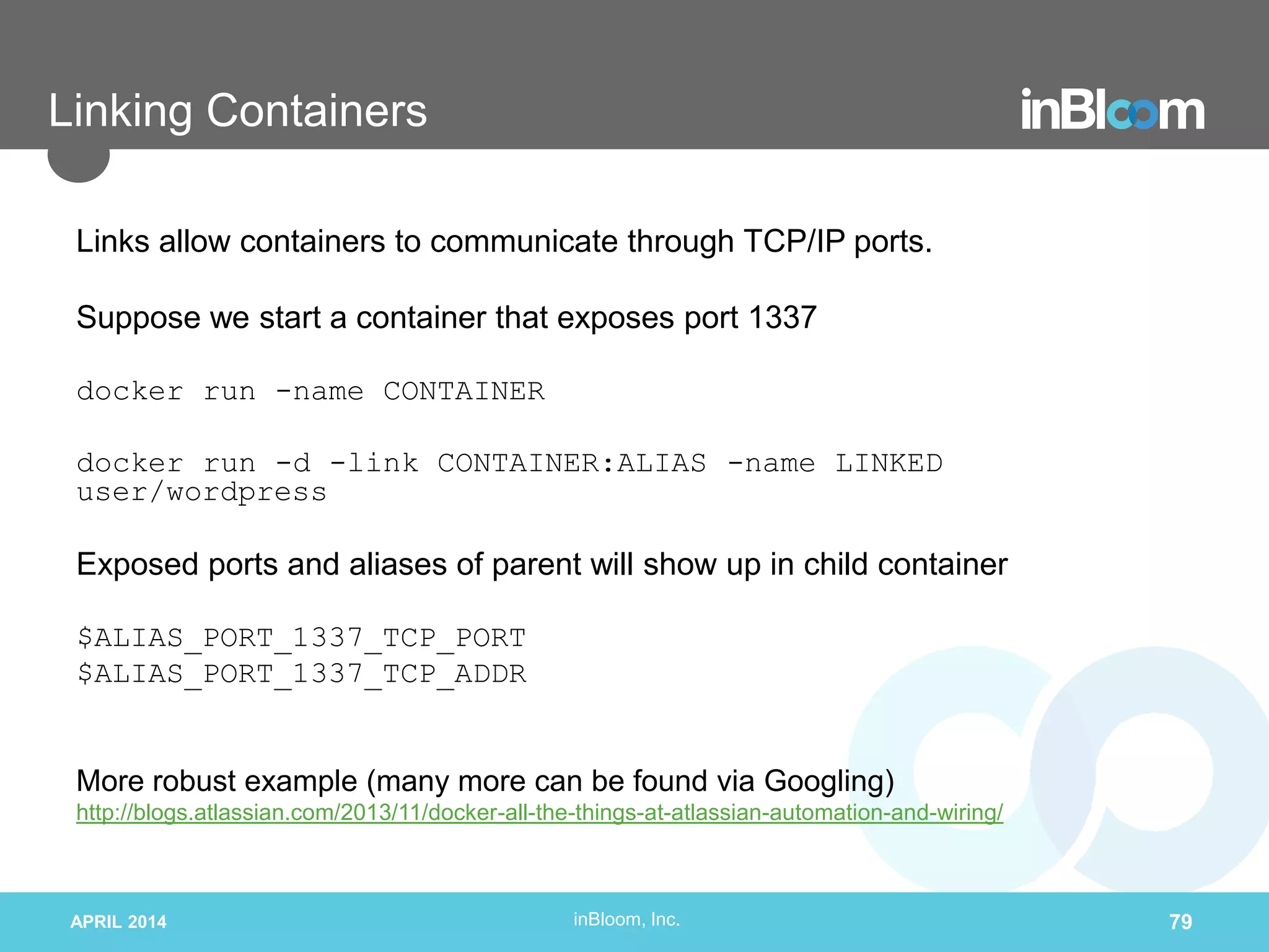 inBloom, Inc.
Linking Containers
Links allow containers to communicate through TCP/IP ports.
Suppose we start a container that exposes port 1337
docker run -name CONTAINER
docker run -d -link CONTAINER:ALIAS -name LINKED
user/wordpress
Exposed ports and aliases of parent will show up in child container
$ALIAS_PORT_1337_TCP_PORT
$ALIAS_PORT_1337_TCP_ADDR
More robust example (many more can be found via Googling)
http://blogs.atlassian.com/2013/11/docker-all-the-things-at-atlassian-automation-and-wiring/
APRIL 2014 79
 