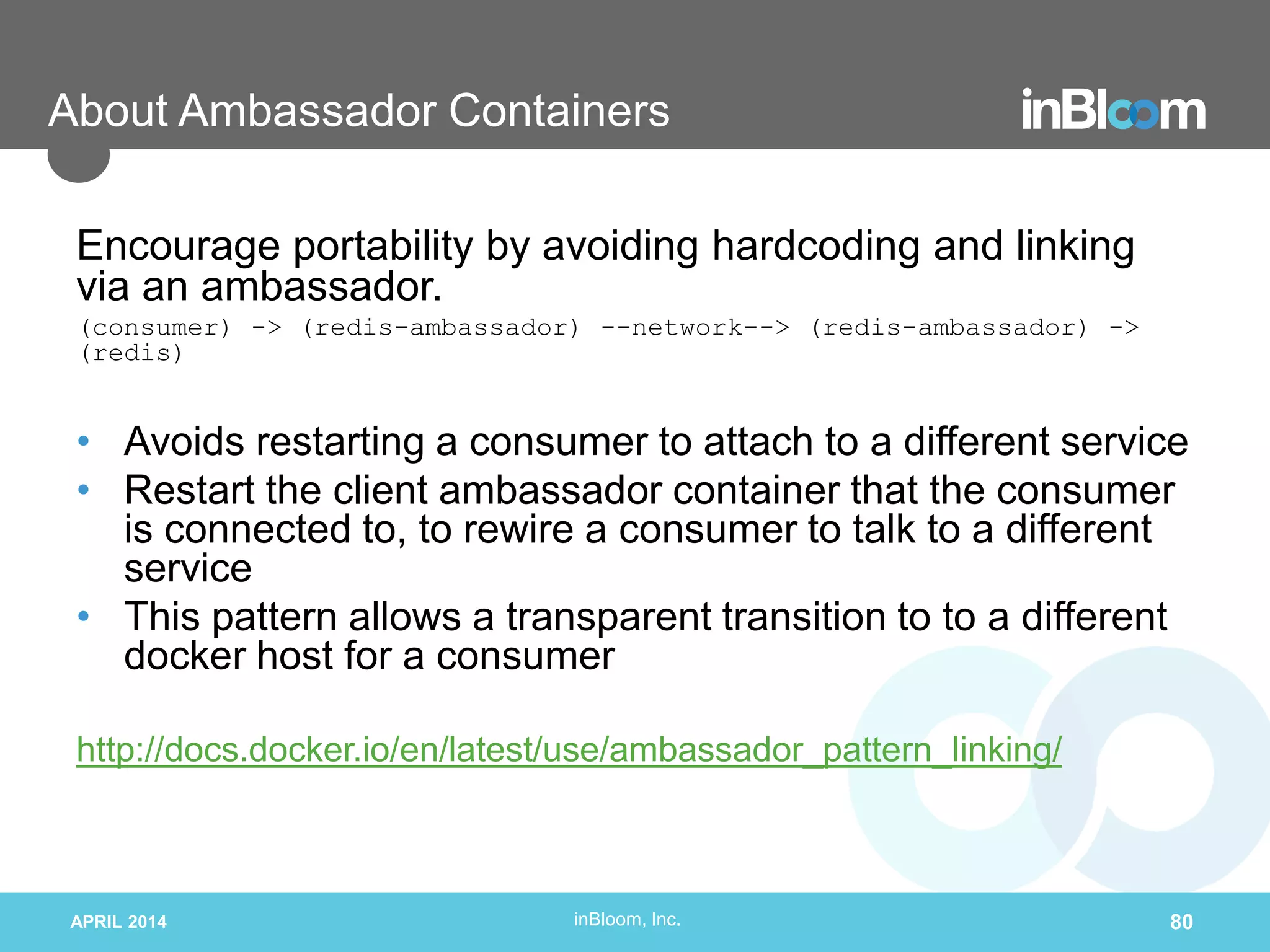 inBloom, Inc.
About Ambassador Containers
Encourage portability by avoiding hardcoding and linking
via an ambassador.
(consumer) -> (redis-ambassador) --network--> (redis-ambassador) ->
(redis)
• Avoids restarting a consumer to attach to a different service
• Restart the client ambassador container that the consumer
is connected to, to rewire a consumer to talk to a different
service
• This pattern allows a transparent transition to to a different
docker host for a consumer
http://docs.docker.io/en/latest/use/ambassador_pattern_linking/
APRIL 2014 80
 