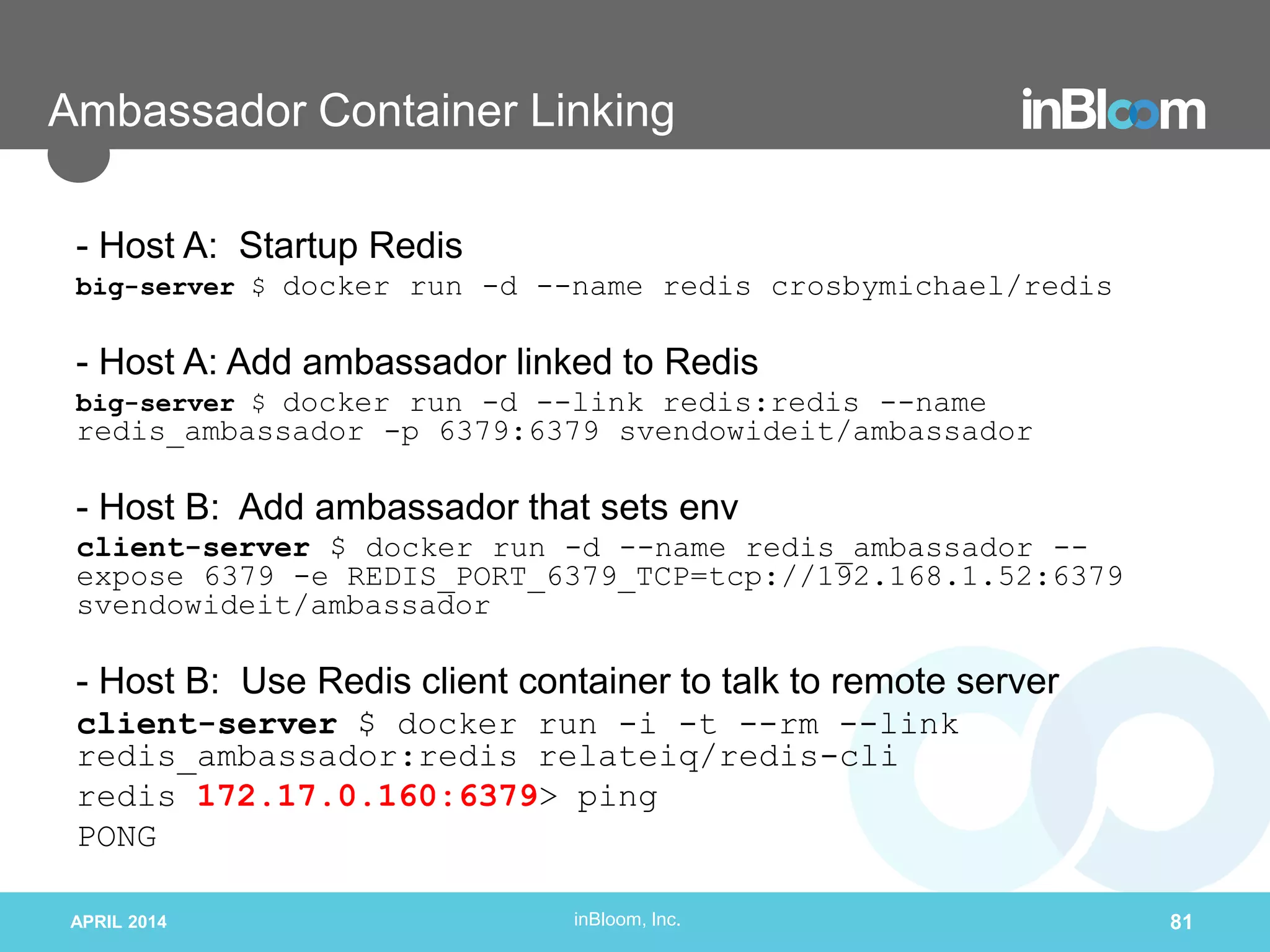 inBloom, Inc.
Ambassador Container Linking
- Host A: Startup Redis
big-server $ docker run -d --name redis crosbymichael/redis
- Host A: Add ambassador linked to Redis
big-server $ docker run -d --link redis:redis --name
redis_ambassador -p 6379:6379 svendowideit/ambassador
- Host B: Add ambassador that sets env
client-server $ docker run -d --name redis_ambassador --
expose 6379 -e REDIS_PORT_6379_TCP=tcp://192.168.1.52:6379
svendowideit/ambassador
- Host B: Use Redis client container to talk to remote server
client-server $ docker run -i -t --rm --link
redis_ambassador:redis relateiq/redis-cli
redis 172.17.0.160:6379> ping
PONG
APRIL 2014 81
 