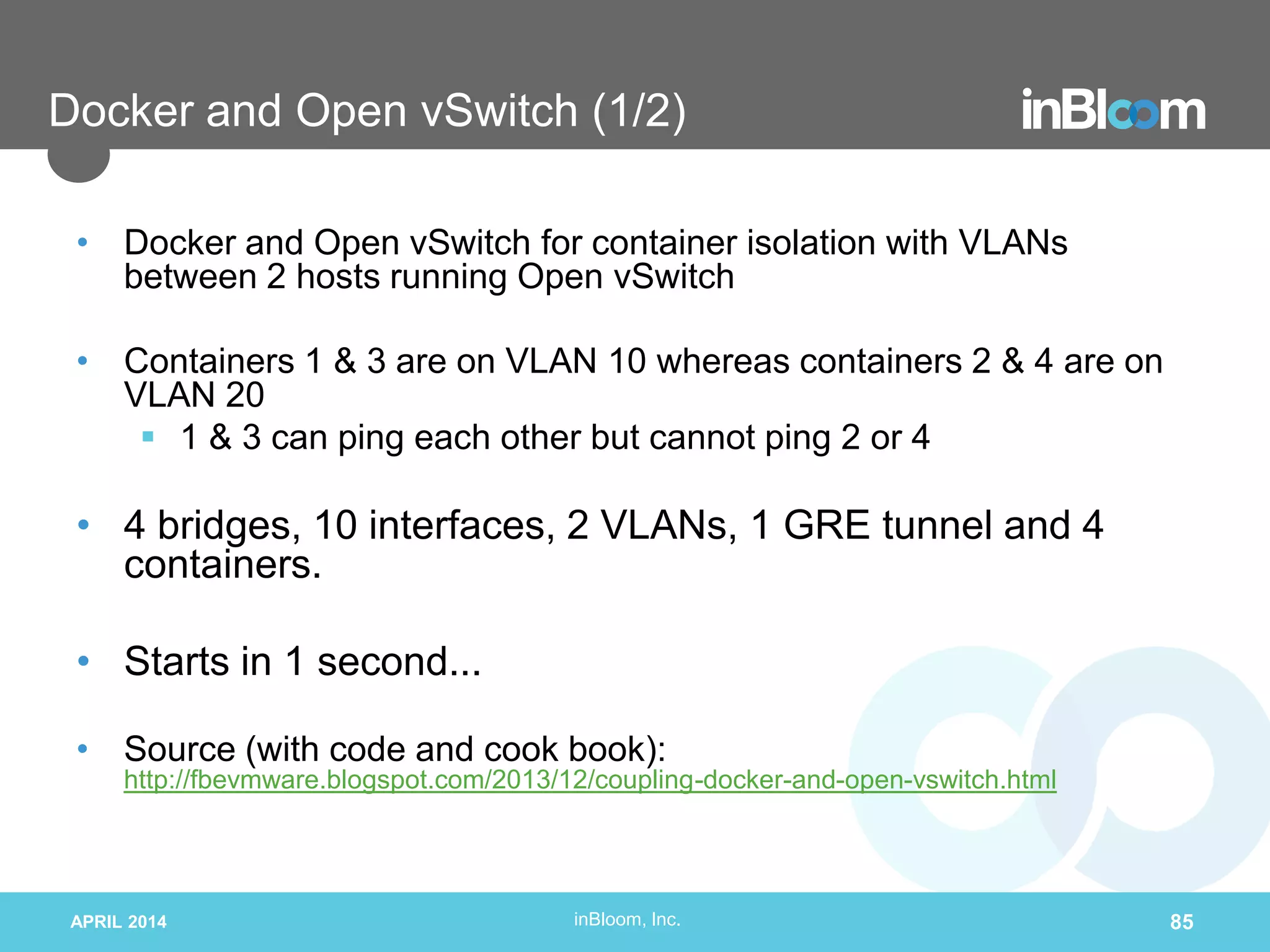 inBloom, Inc.
Docker and Open vSwitch (1/2)
• Docker and Open vSwitch for container isolation with VLANs
between 2 hosts running Open vSwitch
• Containers 1 & 3 are on VLAN 10 whereas containers 2 & 4 are on
VLAN 20
 1 & 3 can ping each other but cannot ping 2 or 4
• 4 bridges, 10 interfaces, 2 VLANs, 1 GRE tunnel and 4
containers.
• Starts in 1 second...
• Source (with code and cook book):
http://fbevmware.blogspot.com/2013/12/coupling-docker-and-open-vswitch.html
APRIL 2014 85
 