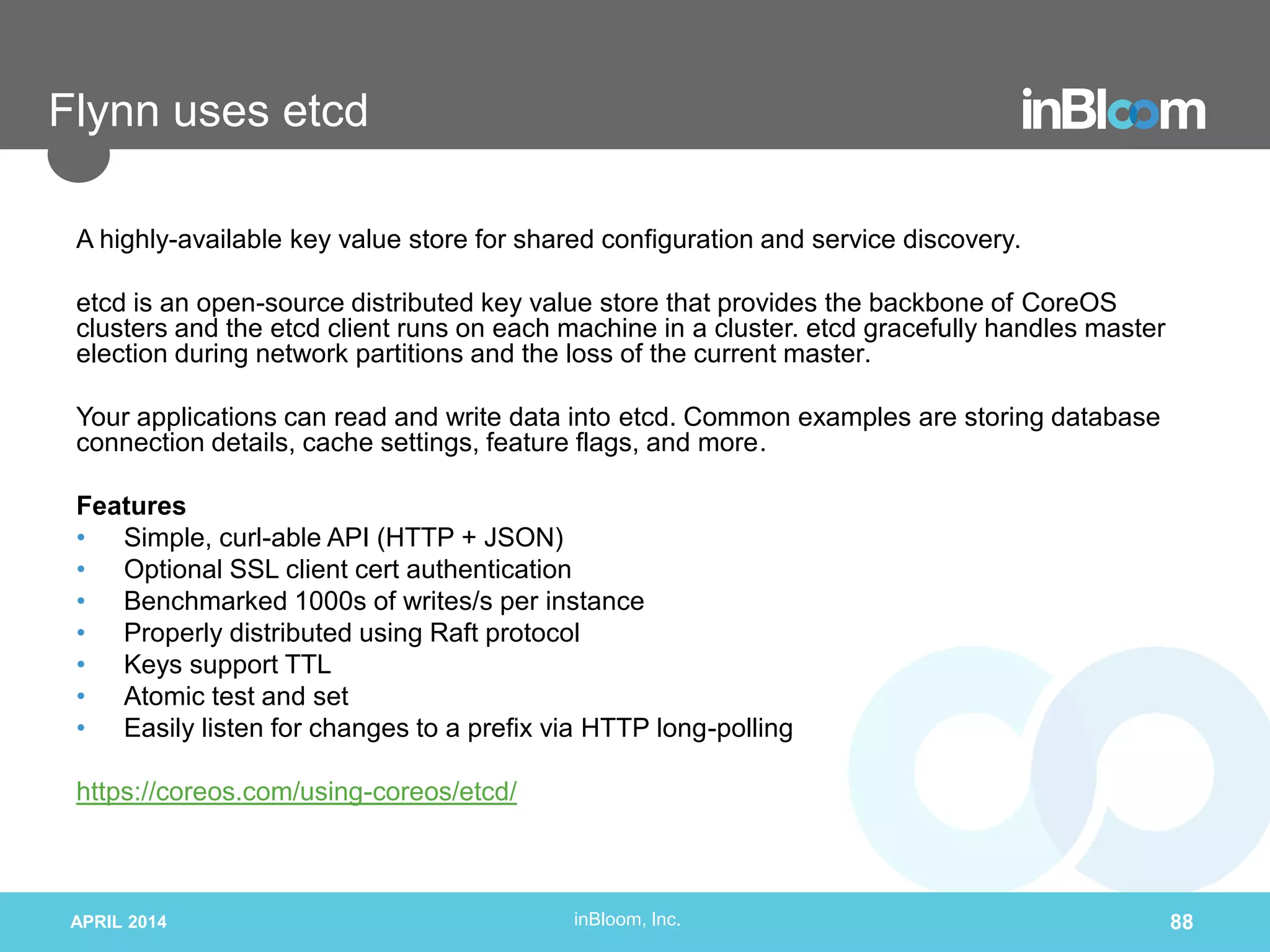 inBloom, Inc.
Flynn uses etcd
A highly-available key value store for shared configuration and service discovery.
etcd is an open-source distributed key value store that provides the backbone of CoreOS
clusters and the etcd client runs on each machine in a cluster. etcd gracefully handles master
election during network partitions and the loss of the current master.
Your applications can read and write data into etcd. Common examples are storing database
connection details, cache settings, feature flags, and more.
Features
• Simple, curl-able API (HTTP + JSON)
• Optional SSL client cert authentication
• Benchmarked 1000s of writes/s per instance
• Properly distributed using Raft protocol
• Keys support TTL
• Atomic test and set
• Easily listen for changes to a prefix via HTTP long-polling
https://coreos.com/using-coreos/etcd/
APRIL 2014 88
 
