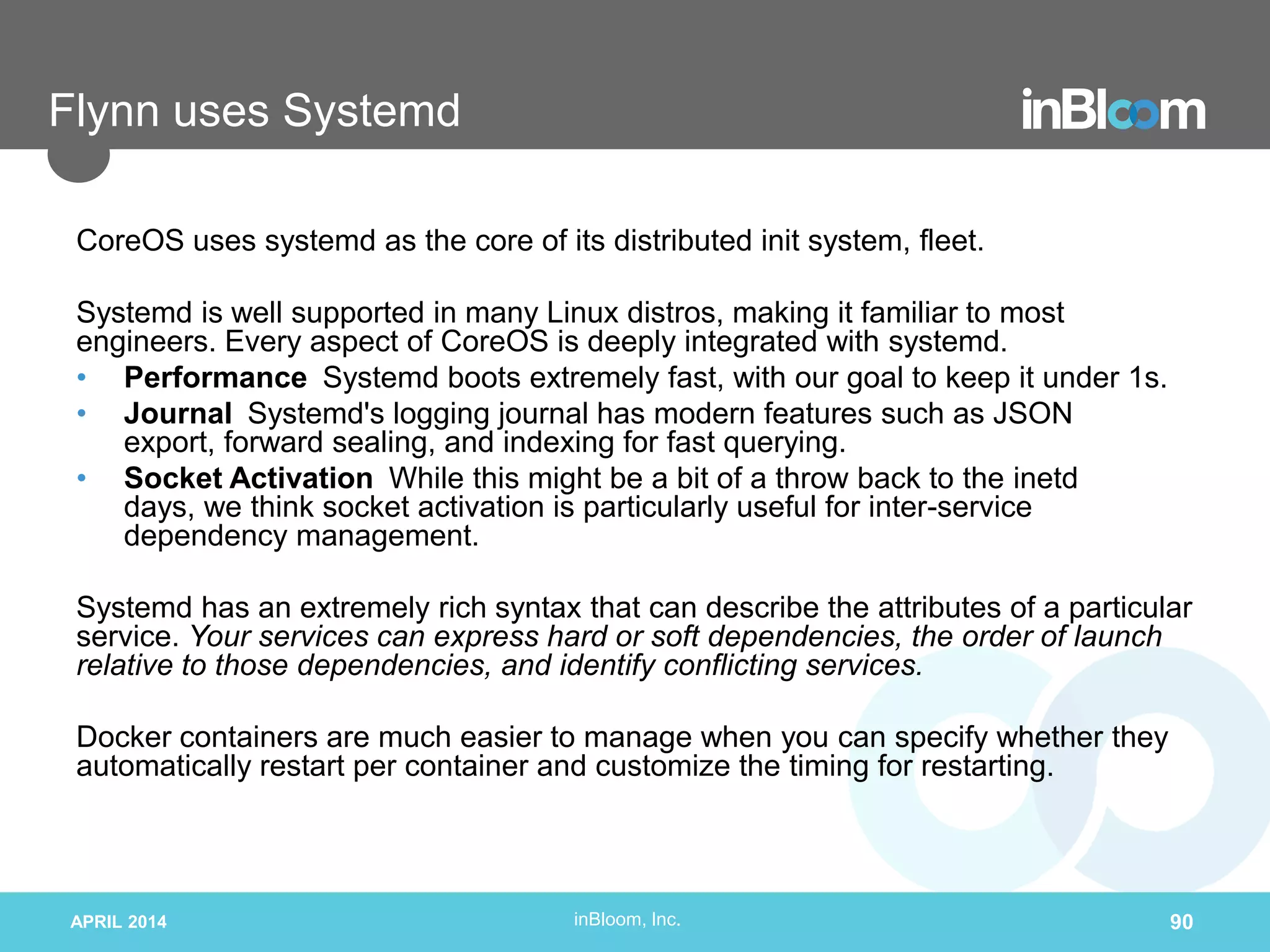 inBloom, Inc.
Flynn uses Systemd
CoreOS uses systemd as the core of its distributed init system, fleet.
Systemd is well supported in many Linux distros, making it familiar to most
engineers. Every aspect of CoreOS is deeply integrated with systemd.
• Performance Systemd boots extremely fast, with our goal to keep it under 1s.
• Journal Systemd's logging journal has modern features such as JSON
export, forward sealing, and indexing for fast querying.
• Socket Activation While this might be a bit of a throw back to the inetd
days, we think socket activation is particularly useful for inter-service
dependency management.
Systemd has an extremely rich syntax that can describe the attributes of a particular
service. Your services can express hard or soft dependencies, the order of launch
relative to those dependencies, and identify conflicting services.
Docker containers are much easier to manage when you can specify whether they
automatically restart per container and customize the timing for restarting.
APRIL 2014 90
 