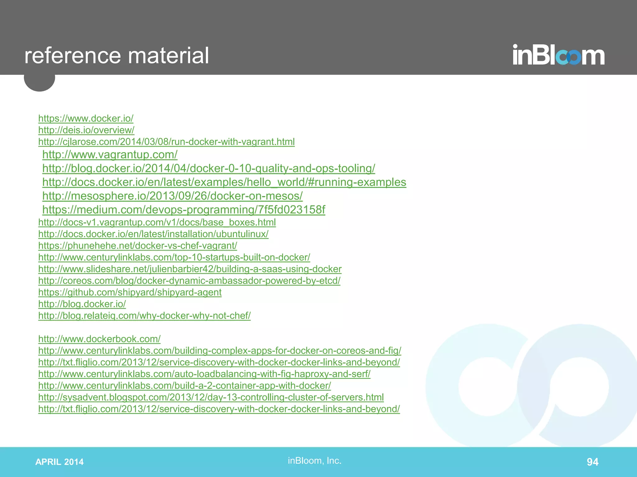 inBloom, Inc.
reference material
https://www.docker.io/
http://deis.io/overview/
http://cjlarose.com/2014/03/08/run-docker-with-vagrant.html
http://www.vagrantup.com/
http://blog.docker.io/2014/04/docker-0-10-quality-and-ops-tooling/
http://docs.docker.io/en/latest/examples/hello_world/#running-examples
http://mesosphere.io/2013/09/26/docker-on-mesos/
https://medium.com/devops-programming/7f5fd023158f
http://docs-v1.vagrantup.com/v1/docs/base_boxes.html
http://docs.docker.io/en/latest/installation/ubuntulinux/
https://phunehehe.net/docker-vs-chef-vagrant/
http://www.centurylinklabs.com/top-10-startups-built-on-docker/
http://www.slideshare.net/julienbarbier42/building-a-saas-using-docker
http://coreos.com/blog/docker-dynamic-ambassador-powered-by-etcd/
https://github.com/shipyard/shipyard-agent
http://blog.docker.io/
http://blog.relateiq.com/why-docker-why-not-chef/
http://www.dockerbook.com/
http://www.centurylinklabs.com/building-complex-apps-for-docker-on-coreos-and-fig/
http://txt.fliglio.com/2013/12/service-discovery-with-docker-docker-links-and-beyond/
http://www.centurylinklabs.com/auto-loadbalancing-with-fig-haproxy-and-serf/
http://www.centurylinklabs.com/build-a-2-container-app-with-docker/
http://sysadvent.blogspot.com/2013/12/day-13-controlling-cluster-of-servers.html
http://txt.fliglio.com/2013/12/service-discovery-with-docker-docker-links-and-beyond/
APRIL 2014 94
 