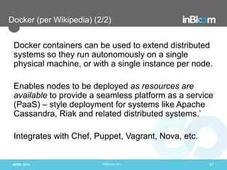 inBloom, Inc.
Docker (per Wikipedia) (2/2)
Docker containers can be used to extend distributed
systems so they run autonomously on a single
physical machine, or with a single instance per node.
Enables nodes to be deployed as resources are
available to provide a seamless platform as a service
(PaaS) – style deployment for systems like Apache
Cassandra, Riak and related distributed systems.’
Integrates with Chef, Puppet, Vagrant, Nova, etc.
APRIL 2014 17
 