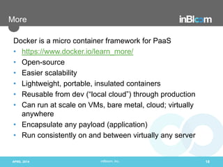 inBloom, Inc.
More
Docker is a micro container framework for PaaS
• https://www.docker.io/learn_more/
• Open-source
• Easier scalability
• Lightweight, portable, insulated containers
• Reusable from dev (“local cloud”) through production
• Can run at scale on VMs, bare metal, cloud; virtually
anywhere
• Encapsulate any payload (application)
• Run consistently on and between virtually any server
APRIL 2014 18
 